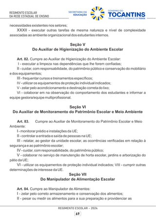 necessidades existentes nos setores;
XXXII - executar outras tarefas de mesma natureza e nível de complexidade
associadas ao ambiente organizacional dos estudantes internos.
Seção V
Do Auxiliar de Higienização do Ambiente Escolar
Art. 82. Cumpre ao Auxiliar de Higienização do Ambiente Escolar:
I - executar a limpeza nas dependências que lhe forem conﬁadas;
II - cuidar, com responsabilidade, do patrimônio público e conservação do mobiliário
e dos equipamentos;
III - frequentar cursos e treinamentos especíﬁcos;
IV - utilizar os equipamentos de proteção individual indicados;
V - zelar pelo acondicionamento e destinação correta do lixo;
VI - colaborar em na observação do comportamento dos estudantes e informar a
equipe gestora/equipe multiproﬁssional.
Seção VI
Do Auxiliar de Monitoramento do Patrimônio Escolar e Meio Ambiente
Art. 83. Cumpre ao Auxiliar de Monitoramento do Patrimônio Escolar e Meio
Ambiente:
I - monitorar prédio e instalações da UE;
II - controlar a entrada e saída de pessoas na UE;
III - relatar, ao gestor da unidade escolar, as ocorrências veriﬁcadas em relação à
segurança e ao patrimônio escolar;
IV - cuidar, com responsabilidade, do patrimônio público;
V - colaborar no serviço de manutenção de horta escolar, jardins e arborização do
pátio da UE;
VI - utilizar os equipamentos de proteção individual indicados; VIII - cumprir outras
determinações de interesse da UE.
Seção VII
Do Manipulador de Alimentação Escolar
Art. 84. Cumpre ao Manipulador de Alimentos:
I - zelar pelo correto armazenamento e conservação dos alimentos;
II - pesar ou medir os alimentos para a sua preparação e providenciar as
 