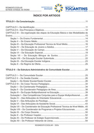 ÍNDICE POR ARTIGOS
TÍTULO I – Da Caracterização...........................................................................................11
CAPÍTULO I – Da Identiﬁcação...........................................................................................11
CAPÍTULO II – Dos Princípios e Objetivos..........................................................................12
CAPÍTULO III – Da organização das etapas da Educação Básica e das Modalidades de
Ensino..................................................................................................................................13
Seção I – Do Ensino Fundamental............................................................................14
Seção II – Do Ensino Médio......................................................................................15
Seção III – Da Educação Proﬁssional Técnica de Nível Médio................................16
Seção IV – Da Educação de Jovens e Adultos........................................................17
Seção V – Da Educação do Campo.........................................................................18
Seção VI – Da Educação Especial............................................................................19
Seção VII – Da Educação Bilíngue de Surdos................................................21
Seção VIII – Da Educação Escolar Quilombola........................................................22
Seção IX – Da Educação Escolar Indígena...............................................................23
Seção X – Do Regime de Oferta................................................................................25
TÍTULO II – Da Estrutura Administrativa da Comunidade Escolar............................25
CAPÍTULO I – Da Comunidade Escolar............................................................................25
CAPÍTULO II – Da Gestão Escolar....................................................................................26
Seção I – Do Diretor Escolar/Gestor Escolar.............................................................26
CAPÍTULO III – Do Corpo Técnico Pedagógico................................................................34
Seção I – Do Coordenador Pedagógico....................................................................34
Seção II – Do Coordenador Pedagógico de Área.....................................................38
Seção III – Da Equipe Multiproﬁssional na Educação...............................................39
Subseção I – Das Competências Conjuntas para a Equipe Multiproﬁssional..........40
Seção IV – Das Atribuições do Orientador Educacional...........................................41
Seção V – Das Atribuições do Psicólogo...................................................................42
Seção VI – Das Atribuições do Assistente Social......................................................43
Seção VII – Do Coordenador de Educação Proﬁssional Técnica de Nível Médio...45
Seção VIII – Do Coordenador de Programas e Projetos Educacionais...................48
Seção IX – Do Corpo Docente...................................................................................50
Seção X – Do Professor Inspetor...............................................................................52
Seção XI – Do Professor de Estágio Supervisionado...............................................52
Seção XII – Do Professor Intérprete de Libras..........................................................54
 