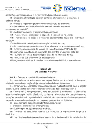 anotações necessárias para o cumprimento das exigências legais;
III - preparar a alimentação escolar, conforme planejamento, e organizar a
cozinha da UE;
IV - manter a higiene no processo de manipulação de alimentos;
V - submeter-se a exames de saúde, semestralmente, conforme
encaminhamento da UE;
VI - participar de cursos e treinamentos especíﬁcos;
VII - manter limpo e organizado o depósito, a cozinha e o refeitório;
VIII - manter o asseio pessoal e utilizar os equipamentos de proteção individual
indicados;
IX - colaborar com o serviço de manutenção da horta escolar;
X -não permitir o acesso de terceiros à cozinha sem os acessórios necessários;
XI - cumprir as orientações do Manual de Boas Práticas e POP's da UE;
XII - participar e colaborar na realização dos eventos promovidos pela UE;
XIII - cumprir as demais determinações quando do interesse da UE;
XIV - utilizar-se dos protocolos de Biosseguraça;
XV - organizar as vasilhas do lanche com o alimento e distribuir aos estudantes.
Seção VIII
Do Monitor Noturno
Art. 85. Cumpre ao Monitor Noturno do Internato:
I - supervisionar os estudantes nas dependências do economato e internato:
refeitório, locais de recreação, alojamentos, incluindo ﬁnais de semana;
II - comunicar ao orientador educacional/equipe multiproﬁssional e/ou a gestão
escolar quanto aos fatos que necessitem de tomada de decisões disciplinares;
III - observar o comportamento dos estudantes e comunicar a orientação
educacional/equipe multiproﬁssional, quaisquer alterações de comportamento,
situações de isolamento, agressividade, materiais de posse de estudantes que possam
causa dano, ou qualquer situação em relação a qualquer tipo de violência;
IV - fazer chamada diária dos estudantes do alojamento;
V - proceder a atendimentos emergenciais;
VI - fazer cumprir o Regulamento do Internato;
VII - orientar os estudantes quanto aos aspectos de organização, limpeza e
disciplina;
VIII - monitorar os horários predeterminados de entrada e saída de estudantes do
 