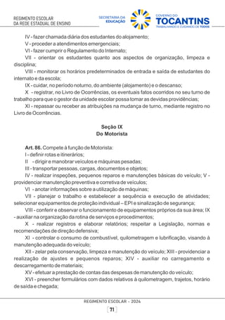 IV - fazer chamada diária dos estudantes do alojamento;
V - proceder a atendimentos emergenciais;
VI - fazer cumprir o Regulamento do Internato;
VII - orientar os estudantes quanto aos aspectos de organização, limpeza e
disciplina;
VIII - monitorar os horários predeterminados de entrada e saída de estudantes do
internato e da escola;
IX - cuidar, no período noturno, do ambiente (alojamento) e o descanso;
X - registrar, no Livro de Ocorrências, os eventuais fatos ocorridos no seu turno de
trabalho para que o gestor da unidade escolar possa tomar as devidas providências;
XI - repassar ou receber as atribuições na mudança de turno, mediante registro no
Livro de Ocorrências.
Seção IX
Do Motorista
Art. 86. Compete à função de Motorista:
I - deﬁnir rotas e itinerários;
II - dirigir e manobrar veículos e máquinas pesadas;
III - transportar pessoas, cargas, documentos e objetos;
IV - realizar inspeções, pequenos reparos e manutenções básicas do veículo; V -
providenciar manutenção preventiva e corretiva de veículos;
VI - anotar informações sobre a utilização de máquinas;
VII - planejar o trabalho e estabelecer a sequência e execução de atividades;
selecionar equipamentos de proteção individual – EPI e sinalização de segurança;
VIII - conferir e observar o funcionamento de equipamentos próprios da sua área; IX
- auxiliar na organização da rotina de serviços e procedimentos;
X - realizar registros e elaborar relatórios; respeitar a Legislação, normas e
recomendações de direção defensiva;
XI - controlar o consumo de combustível, quilometragem e lubriﬁcação, visando à
manutenção adequada do veículo;
XII - zelar pela conservação, limpeza e manutenção do veículo; XIII - providenciar a
realização de ajustes e pequenos reparos; XIV - auxiliar no carregamento e
descarregamento de materiais;
XV - efetuar a prestação de contas das despesas de manutenção do veículo;
XVI - preencher formulários com dados relativos à quilometragem, trajetos, horário
de saída e chegada;
 