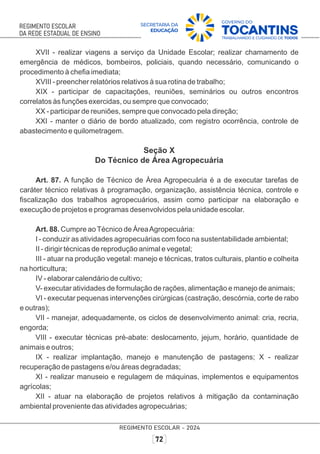 XVII - realizar viagens a serviço da Unidade Escolar; realizar chamamento de
emergência de médicos, bombeiros, policiais, quando necessário, comunicando o
procedimento à cheﬁa imediata;
XVIII - preencher relatórios relativos à sua rotina de trabalho;
XIX - participar de capacitações, reuniões, seminários ou outros encontros
correlatos às funções exercidas, ou sempre que convocado;
XX - participar de reuniões, sempre que convocado pela direção;
XXI - manter o diário de bordo atualizado, com registro ocorrência, controle de
abastecimento e quilometragem.
Seção X
Do Técnico de Área Agropecuária
Art. 87. A função de Técnico de Área Agropecuária é a de executar tarefas de
caráter técnico relativas à programação, organização, assistência técnica, controle e
ﬁscalização dos trabalhos agropecuários, assim como participar na elaboração e
execução de projetos e programas desenvolvidos pela unidade escolar.
Art. 88. Cumpre aoTécnico de ÁreaAgropecuária:
I - conduzir as atividades agropecuárias com foco na sustentabilidade ambiental;
II - dirigir técnicas de reprodução animal e vegetal;
III - atuar na produção vegetal: manejo e técnicas, tratos culturais, plantio e colheita
na horticultura;
IV - elaborar calendário de cultivo;
V- executar atividades de formulação de rações, alimentação e manejo de animais;
VI - executar pequenas intervenções cirúrgicas (castração, descórnia, corte de rabo
e outras);
VII - manejar, adequadamente, os ciclos de desenvolvimento animal: cria, recria,
engorda;
VIII - executar técnicas pré-abate: deslocamento, jejum, horário, quantidade de
animais e outros;
IX - realizar implantação, manejo e manutenção de pastagens; X - realizar
recuperação de pastagens e/ou áreas degradadas;
XI - realizar manuseio e regulagem de máquinas, implementos e equipamentos
agrícolas;
XII - atuar na elaboração de projetos relativos à mitigação da contaminação
ambiental proveniente das atividades agropecuárias;
 