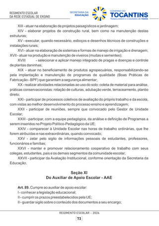XIII - atuar na elaboração de projetos paisagísticos e jardinagem;
XIV - elaborar projetos de construção rural, bem como na manutenção destas
estruturas;
XV - executar, quando necessário, esboços e desenhos técnicos de construções e
instalações rurais;
XVI - atuar na elaboração de sistemas e formas de manejo de irrigação e drenagem;
XVII - atuar na produção e manutenção de viveiros (mudas e sementes);
XVIII - selecionar e aplicar manejo integrado de pragas e doenças e controle
de plantas daninhas;
XIX - atuar no beneﬁciamento de produtos agropecuários, responsabilizando-se
pela implantação e manutenção de programas de qualidade (Boas Práticas de
Fabricação - BPF) que garantam a segurança alimentar;
XX- realizar atividades relacionadas ao uso do solo: coleta de material para análise,
práticas conservacionistas: rotação de culturas, adubação verde, terraceamento, plantio
direto;
XXI - participar de processos coletivos de avaliação do próprio trabalho e da escola,
com vistas ao melhor desenvolvimento do processo ensino e aprendizagem;
XXII - participar de reuniões, sempre que convocado pelo Gestor de Unidade
Escolar;
XXIII - participar, com a equipe pedagógica, da análise e deﬁnição de Programas a
serem inseridos no Projeto Político-Pedagógico da UE;
XXIV - comparecer à Unidade Escolar nas horas de trabalho ordinárias, que lhe
forem atribuídas e nas extraordinárias, quando convocado;
XXV - zelar pelo sigilo de informações pessoais de estudantes, professores,
funcionários e famílias;
XXVI - manter e promover relacionamento cooperativo de trabalho com seus
colegas, estudantes, pais e os demais segmentos da comunidade escolar;
XXVII - participar da Avaliação Institucional, conforme orientação da Secretaria da
Educação.
Seção XI
Do Auxiliar de Apoio Escolar - AAE
Art. 89. Cumpre ao auxiliar de apoio escolar:
I - conhecer a legislação educacional;
II - cumprir os prazos preestabelecidos pela UE;
II - guardar sigilo sobre o conteúdo dos documentos a seu encargo;
 