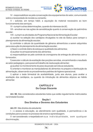 IV - responsabilizar-se pela conservação dos equipamentos do setor, comunicando
sobre a necessidade de revisão ou conserto;
V - solicitar, em tempo hábil, a aquisição do material necessário ao bom
funcionamento dos serviços;
VI - cumprir outras determinações, quando do interesse da UE;
VII - envolver-se nas ações de sensibilização quanto à conservação do patrimônio
escolar;
VIII - cumprir as atividades do Programa Nacional deAlimentação Escolar:
a) auxiliar na seleção dos cardápios divulgados no site da Seduc para compor o
planejamento da alimentação escolar;
b) controlar o cálculo da quantidade de gêneros alimentícios a serem adquiridos
para execução do planejamento da alimentação escolar;
c) fazer o controle diário de estoque e qualidade dos alimentos;
d) auxiliar no armazenamento dos alimentos;
e) responsabilizar-se pelo controle do cronograma de entrega de alimentos com o
fornecedor;
f) executar o cálculo da aceitação das porções servidas, encaminhando o resultado
ao setor pedagógico, para possível trabalho de reeducação alimentar;
g) auxiliar no monitoramento do peso da porção servida ao estudante;
h) orientar e monitorar as manipuladoras de alimentos no preparo e distribuição da
alimentação, observando os procedimentos padrões de higiene operacional;
i) aplicar o teste bimestral de aceitabilidade, junto aos alunos, para avaliar a
aceitação dos cardápios, ou quando da introdução de alimentos atípicos ao hábito
alimentar.
CAPÍTULO V
Do Corpo Discente
Art. 90. São considerados estudantes todos que estão regularmente matriculados
na Unidade Escolar.
Seção I
Dos Direitos e Deveres dos Estudantes
Art. 91. São direitos do estudante:
I - o acesso à educação, ao atendimento com qualidade, à permanência e às
condições para sucesso no processo de ensino e aprendizagem;
II - ser considerado e respeitado em sua individualidade, sem qualquer
discriminação;
 