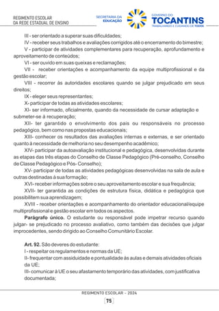 III - ser orientado a superar suas diﬁculdades;
IV - receber seus trabalhos e avaliações corrigidos até o encerramento do bimestre;
V - participar de atividades complementares para recuperação, aprofundamento e
aproveitamento de conteúdos;
VI - ser ouvido em suas queixas e reclamações;
VII - receber orientações e acompanhamento da equipe multiproﬁssional e da
gestão escolar;
VIII - recorrer às autoridades escolares quando se julgar prejudicado em seus
direitos;
IX - eleger seus representantes;
X- participar de todas as atividades escolares;
XI- ser informado, oﬁcialmente, quando da necessidade de cursar adaptação e
submeter-se à recuperação;
XII- ter garantido o envolvimento dos pais ou responsáveis no processo
pedagógico, bem como nas propostas educacionais;
XIII- conhecer os resultados das avaliações internas e externas, e ser orientado
quanto à necessidade de melhoria no seu desempenho acadêmico;
XIV- participar da autoavaliação institucional e pedagógica, desenvolvidas durante
as etapas das três etapas do Conselho de Classe Pedagógico (Pré-conselho, Conselho
de Classe Pedagógico e Pós- Conselho);
XV- participar de todas as atividades pedagógicas desenvolvidas na sala de aula e
outras destinadas à sua formação;
XVI- receber informações sobre o seu aproveitamento escolar e sua frequência;
XVII- ter garantida as condições de estrutura física, didática e pedagógica que
possibilitem sua aprendizagem;
XVIII - receber orientações e acompanhamento do orientador educacional/equipe
multiproﬁssional e gestão escolar em todos os aspectos.
Parágrafo único. O estudante ou responsável pode impetrar recurso quando
julgar- se prejudicado no processo avaliativo, como também das decisões que julgar
improcedentes, sendo dirigido ao Conselho Comunitário Escolar.
Art. 92. São deveres do estudante:
I - respeitar os regulamentos e normas da UE;
II- frequentar com assiduidade e pontualidade às aulas e demais atividades oﬁciais
da UE;
III- comunicar à UE o seu afastamento temporário das atividades, com justiﬁcativa
documentada;
 
