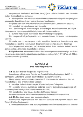 IV - participar de todas as atividades pedagógicas desenvolvidas na sala de aula e
outras destinadas à sua formação;
V - desempenhar com eﬁciência as atividades complementares para recuperação e
adequação dos objetos de conhecimento e suas habilidades;
VI - prezar pelo bom relacionamento com os membros da Comunidade Escolar;
VII - contribuir para a cultura da paz na escola;
VIII - contribuir para a conservação e valorização dos equipamentos da UE; IX -
desempenhar com responsabilidade todas as atividades escolares;
X - cumprir nos prazos estipulados das atividades pedagógicas;
XI - cumprir o Estágio Supervisionado, quando houver, de acordo com legislação
vigente.
XII - zelar pela conservação do prédio, mobiliário da unidade de ensino e de todo
material de uso coletivo ou individual, dos profssionais que nela atuam e do colega;
XIII - responsabilizar-se pelo zelo e devolução dos livros didáticos recebidos e os
pertencentes à biblioteca da unidade de ensino.
Parágrafo único. O descumprimento dos deveres previstos neste artigo, implicará
na aplicação das medidas educativas previstas nos incisos I e II, § 1º, § 2º do art. 122 de
acordo com a sua gravidade.
CAPÍTULO VI
Dos Pais/Responsável
Art. 93. São direitos dos pais ou responsáveis:
I - conhecer o Regimento Escolar e o Projeto Político-Pedagógico da UE; II -
conhecer o Calendário Escolar, as atividades e a programação UE;
III - ter acesso às informações referentes à vida escolar do estudante; IV - ser
respeitado por toda a Comunidade Escolar;
V - participar de Instituições deApoio Escolar e Órgãos Colegiados;
VI - contestar critérios avaliativos, podendo recorrer às instâncias superiores; VII -
contribuir para a deﬁnição das propostas educacionais;
VIII - ser atendido pela Equipe Gestora da Unidade Escolar;
IX - ser comunicado de ocorrências referentes à vida escolar do estudante.
Art. 94. São deveres dos pais ou responsáveis:
I - cumprir as disposições que lhes são aﬁns contidas no Regimento Escolar e no
Projeto Político-Pedagógico;
II - corresponsabilizar-se com a UE no processo educativo do estudante; III - assinar
 