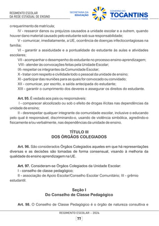 o requerimento de matrícula;
IV - ressarcir danos ou prejuízos causados a unidade escolar e a outrem, quando
houver dano material causado pelo estudante sob sua responsabilidade;
V - comunicar, imediatamente, a UE, ocorrência de doenças infectocontagiosas na
família;
VI - garantir a assiduidade e a pontualidade do estudante às aulas e atividades
escolares;
VII - acompanhar o desempenho do estudante no processo ensino-aprendizagem;
VIII - atender às convocações feitas pela Unidade Escolar;
IX- respeitar os integrantes da Comunidade Escolar;
X - tratar com respeito e civilidade todo o pessoal da unidade de ensino;
XI - participar das reuniões para as quais for convocado ou convidado;
XII - comunicar, por escrito, a saída antecipada do estudante;
XIII - garantir o cumprimento dos deveres e assegurar os direitos do estudante.
Art. 95. É vedado aos pais ou responsáveis:
I - comparecer alcoolizado ou sob o efeito de drogas ilícitas nas dependências da
unidade de ensino;
II - desrespeitar qualquer integrante da comunidade escolar, inclusive o educando
pelo qual é responsável, discriminando-o, usando de violência simbólica, agredindo-o
ﬁsicamente e/ou verbalmente, nas dependências da unidade de ensino.
TÍTULO III
DOS ÓRGÃOS COLEGIADOS
Art. 96. São considerados Órgãos Colegiados aqueles em que há representações
diversas e as decisões são tomadas de forma consensual, visando à melhoria da
qualidade do ensino aprendizagem na UE.
Art. 97. Consideram-se Órgãos Colegiados da Unidade Escolar:
I - conselho de classe pedagógico;
II - associação de Apoio Escolar/Conselho Escolar Comunitário; III - grêmio
estudantil.
Seção I
Do Conselho de Classe Pedagógico
Art. 98. O Conselho de Classe Pedagógico é o órgão de natureza consultiva e
 