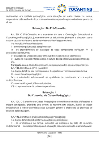 deliberativa em matéria pedagógica, com atuação em cada classe ou turma,
responsável pela avaliação do processo de ensino-aprendizagem e do desempenho do
aluno.
Subseção I Do Pré-Conselho
Art. 99. O Pré-Conselho é o momento em que a Orientação Educacional e
Coordenação Pedagógica, juntamente com os estudantes, planejam e elaboram pauta
na qual cada turma levanta as demandas e avalia os seguintes itens:
I - a relação professor/estudante;
II - a metodologia utilizada pelo professor;
III - os procedimentos de avaliação de cada componente curricular; IV - a
autoavaliação da turma;
V - avaliação da unidade escolar em seus diversos setores e segmentos;
VI - avalia as relações interpessoais, a cultura de paz e resolução dos conﬂitos da
UE.
Parágrafo único. Quando necessário, serão convocados os pais/responsáveis.
Art. 100. Constituem o Pré-Conselho:
I - o diretor da UE ou seu representante; II - o professor representante de turma;
III - o coordenador pedagógico;
IV - o orientador educacional, na qualidade de presidente; V - a equipe
multiproﬁssional;
VI - o secretário-geral; VII - os estudantes;
VIII - o representante de pais ou responsáveis.
Subseção II
Do Conselho de Classe Pedagógico
Art. 101. O Conselho de Classe Pedagógico é o momento em que professores e
equipe pedagógica, presidido pelo diretor, se reúnem para discutir, avaliar as ações
educacionais e indicar alternativas que busquem garantir a efetivação do processo de
ensino e aprendizagem.
Art. 102. Constituem o Conselho de Classe Pedagógico:
I - o diretor da Unidade Escolar na qualidade de presidente;
II - os professores da turma, incluídos os docentes da sala de recursos
multifuncional e proﬁssional de apoio à educação especial e inclusão, quando houver;
 