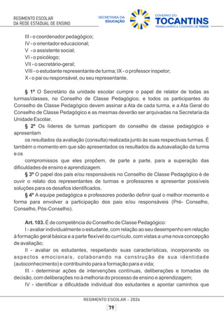 III - o coordenador pedagógico;
IV - o orientador educacional;
V - o assistente social;
VI - o psicólogo;
VII - o secretário-geral;
VIII - o estudante representante de turma; IX - o professor inspetor;
X - o pai ou responsável, ou seu representante.
§ 1º O Secretário da unidade escolar cumpre o papel de relator de todas as
turmas/classes, no Conselho de Classe Pedagógico, e todos os participantes do
Conselho de Classe Pedagógico devem assinar a Ata de cada turma, e a Ata Geral do
Conselho de Classe Pedagógico e as mesmas deverão ser arquivadas na Secretaria da
Unidade Escolar.
§ 2º Os líderes de turmas participam do conselho de classe pedagógico e
apresentam
os resultados da avaliação (consulta) realizada junto às suas respectivas turmas. É
também o momento em que são apresentados os resultados da autoavaliação da turma
e os
compromissos que eles propõem, de parte a parte, para a superação das
diﬁculdades de ensino e aprendizagem.
§ 3º O papel dos pais e/ou responsáveis no Conselho de Classe Pedagógico é de
ouvir o relato dos representantes de turmas e professores e apresentar possíveis
soluções para os desaﬁos identiﬁcados.
§ 4º A equipe pedagógica e professores poderão deﬁnir qual o melhor momento e
forma para envolver a participação dos pais e/ou responsáveis (Pré- Conselho,
Conselho, Pós-Conselho).
Art. 103. É de competência do Conselho de Classe Pedagógico:
I - avaliar individualmente o estudante, com relação ao seu desempenho em relação
à formação geral básica e a parte ﬂexível do currículo, com vistas a uma nova concepção
de avaliação;
II - avaliar os estudantes, respeitando suas características, incorporando os
aspectos emocionais, colaborando na construção de sua identidade
(autoconhecimento) e contribuindo para a formação para a vida;
III - determinar ações de intervenções contínuas, deliberações e tomadas de
decisão, com deliberações no à melhoria do processo de ensino e aprendizagem;
IV - identiﬁcar a diﬁculdade individual dos estudantes e apontar caminhos que
 
