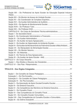 Seção XIII – Do Proﬁssional de Apoio Escolar da Educação Especial Inclusiva
PAEEI........................................................................................................................54
Seção XIV – Do Monitor de Acesso da Unidade Escolar..........................................57
Seção XV – Do Coordenador de Complexo Esportivo.............................................57
Seção XVI – Do Auxiliar Administrativo de Auditório.................................................58
Seção XVII – Do Agente de Monitoramento Escolar.................................................59
Seção XVIII – Do Professor Tutor..............................................................................60
Seção XIX – Do Professor EAD.................................................................................61
CAPITULO IV - Do Corpo de Servidores Técnico-administrativos...........................62
Seção I - Do Secretário-Geral....................................................................................63
Seção II - Do Coordenador Administrativo e Financeiro...........................................64
Seção III – Do Auxiliar Administrativo........................................................................66
Seção IV - Do Auxiliar de Apoio Agropecuário..........................................................67
Seção V - Do Auxiliar de Higienização do Ambiente Escolar...................................69
Seção VI – DoAuxiliar de Monitoramento do Patrimônio Escolar e MeioAmbient......69
Seção VII – Do Manipulador de Alimentação Escolar...............................................69
Seção VIII – Do Monitor Noturno...............................................................................70
Seção IX - Do Motorista.............................................................................................71
Seção X - Do Técnico de Área Agropecuária............................................................72
Seção XI – Do Auxiliar de Apoio Escolar - AAE........................................................73
CAPÍTULO V - Do Corpo Discente....................................................................................74
Seção I – Dos Direitos e Deveres dos Estudantes...................................................74
CAPÍTULO VI – Dos Pais / Responsáveis........................................................................76
TÍTULO III – Dos Órgãos Colegiados.............................................................................77
Seção I – Do Conselho de Classe Pedagógico.........................................................77
Subseção I – Do Pré-Conselho..................................................................................78
Subseção II – Do Conselho de Classe Pedagógico..................................................78
Subseção III – Do Pós-Conselho...............................................................................80
Seção II – Da Associação de Apoio Escolar/Conselho Escolar................................80
Seção III – Da Diretoria Executiva..............................................................................82
Seção IV – Da Competência dos Membros da Diretoria Executiva..........................82
Seção V – Do Conselho Fiscal...................................................................................85
Seção VI – Das Competências do Conselho Fiscal..................................................85
Seção VII – Do Conselho Escolar Comunitário.........................................................86
Seção VIII – Das Competências do Conselho Escolar e Comunitário.....................86
Seção IX – Do Grêmio Estudantil...............................................................................87
 