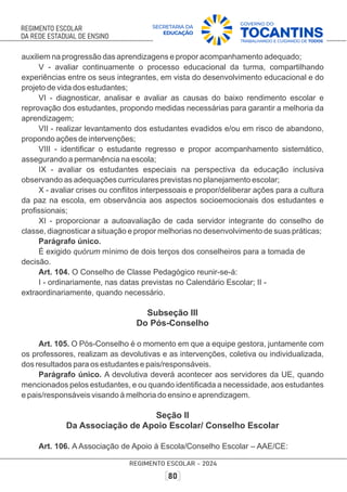 auxiliem na progressão das aprendizagens e propor acompanhamento adequado;
V - avaliar continuamente o processo educacional da turma, compartilhando
experiências entre os seus integrantes, em vista do desenvolvimento educacional e do
projeto de vida dos estudantes;
VI - diagnosticar, analisar e avaliar as causas do baixo rendimento escolar e
reprovação dos estudantes, propondo medidas necessárias para garantir a melhoria da
aprendizagem;
VII - realizar levantamento dos estudantes evadidos e/ou em risco de abandono,
propondo ações de intervenções;
VIII - identiﬁcar o estudante regresso e propor acompanhamento sistemático,
assegurando a permanência na escola;
IX - avaliar os estudantes especiais na perspectiva da educação inclusiva
observando as adequações curriculares previstas no planejamento escolar;
X - avaliar crises ou conﬂitos interpessoais e propor/deliberar ações para a cultura
da paz na escola, em observância aos aspectos socioemocionais dos estudantes e
proﬁssionais;
XI - proporcionar a autoavaliação de cada servidor integrante do conselho de
classe, diagnosticar a situação e propor melhorias no desenvolvimento de suas práticas;
Parágrafo único.
É exigido quórum mínimo de dois terços dos conselheiros para a tomada de
decisão.
Art. 104. O Conselho de Classe Pedagógico reunir-se-á:
I - ordinariamente, nas datas previstas no Calendário Escolar; II -
extraordinariamente, quando necessário.
Subseção III
Do Pós-Conselho
Art. 105. O Pós-Conselho é o momento em que a equipe gestora, juntamente com
os professores, realizam as devolutivas e as intervenções, coletiva ou individualizada,
dos resultados para os estudantes e pais/responsáveis.
Parágrafo único. A devolutiva deverá acontecer aos servidores da UE, quando
mencionados pelos estudantes, e ou quando identiﬁcada a necessidade, aos estudantes
e pais/responsáveis visando à melhoria do ensino e aprendizagem.
Seção II
Da Associação de Apoio Escolar/ Conselho Escolar
Art. 106. A Associação de Apoio à Escola/Conselho Escolar – AAE/CE:
 