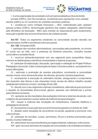 I - é uma organização da sociedade civil com personalidade jurídica de direito
privado (CNPJ), sem ﬁns lucrativos, constituída para representar uma unidade
escolar pública ou um consórcio de unidades escolares públicas;
II - constitui-se como Unidade Executora – UEX, materializada pelo cadastro
pessoa jurídica (CNPJ), denominação genérica dos órgãos colegiados, determinada
pelo Ministério da Educação - MEC para orientar os responsáveis pelo recebimento,
execução e gestão dos recursos ﬁnanceiros da unidade escolar.
Art.107. Todos os segmentos existentes na comunidade escolar deverão ser
representados naAAE e escolhidos entre seus pares.
Art. 108. Compete àAAE:
I - participar das reuniões administrativas, convocadas pelo presidente, no mínimo
01 (uma) vez ao mês, com a presença da Diretoria executiva, conselho escolar
comunitário e conselho ﬁscal;
II - reunir-se extraordinariamente com seu segmento para compartilhar ideias,
informar as deliberações e identiﬁcar necessidades e elaborar propostas;
III - participar da elaboração, discussão, aprovação e validação do Projeto Político-
Pedagógico da escola. Cabe a Associação de Apoio à Escola avaliá-lo, acompanhá-lo e
propor alterações;
IV - estimular a promoção de eventos educativos, envolvendo a comunidade
escolar e local, como semana de artes, de ciências, gincanas, torneios esportivos;
V - acompanhar a execução do calendário escolar, assegurando o cumprimento
dos duzentos dias letivos e das oitocentas horas anuais de efetivo trabalho escolar
estabelecido conforme o inciso I, doArtigo 24 da LDB;
VI - discutir com o seu segmento e demais conselheiros, alternativas para promover
o respeito às diversidades étnico-racial, gênero, pessoas com deﬁciências e primar
pelos Direitos Humanos;
VII - apropriar-se dos resultados das avaliações internas e externas da escola, com
o objetivo de acompanhar e propor ações de melhoria da aprendizagem;
VIII - buscar a melhoria das condições de infraestrutura, materiais didáticos e
pedagógicos da escola;
IX - acompanhar a execução dos encaminhamentos gerados no âmbito da AAE;
X - debater sobre situações de convivência na escola, ajudando a promover uma
cultura de paz;
XI - participar de reuniões, cursos, seminários, fóruns e eventos promovidos pela
escola, e outras instâncias;
XII - administrar recursos transferidos por órgãos federais, estaduais, entre outros;
XIII - gerir recursos advindos de doações da comunidade e de entidades privadas e
 