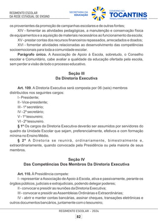 os provenientes da promoção de campanhas escolares e de outras fontes;
XIV - fomentar as atividades pedagógicas, a manutenção e conservação física
de equipamentos e a aquisição de materiais necessários ao funcionamento da escola;
XV - prestar contas dos recursos ﬁnanceiros repassados, arrecadados e doados;
XVI - fomentar atividades relacionadas ao desenvolvimento das competências
socioemocionais para toda a comunidade escolar.
Parágrafo único. A Associação de Apoio à Escola, sobretudo, o Conselho
escolar e Comunitário, cabe avaliar a qualidade da educação ofertada pela escola,
sem perder a visão de todo o processo educativo.
Seção III
Da Diretoria Executiva
Art. 109. A Diretoria Executiva será composta por 06 (seis) membros
distribuídos nos seguintes cargos:
I - Presidente;
II - Vice-presidente;
III - 1º secretário;
IV - 2º secretário;
V - 1º tesoureiro;
VI - 2º tesoureiro.
§ 1º Os cargos da Diretoria Executiva deverão ser assumidos por servidores do
quadro da Unidade Escolar que sejam, preferencialmente, efetivos e com formação
mínima no Ensino Médio.
§ 2º A Diretoria se reunirá, ordinariamente, bimestralmente e,
extraordinariamente, quando convocada pela Presidência ou pela maioria de seus
membros.
Seção IV
Das Competências Dos Membros Da Diretoria Executiva
Art. 110. À Presidência compete:
I - representar aAssociação deApoio à Escola, ativa e passivamente, perante os
órgãos públicos, judiciais e extrajudiciais, podendo delegar poderes;
II - convocar e presidir as reuniões da Diretoria Executiva;
III - convocar e presidir asAssembleias Ordinárias e Extraordinárias;
IV - abrir e manter contas bancárias, assinar cheques, transações eletrônicas e
outros documentos bancários, juntamente com o tesoureiro;
 