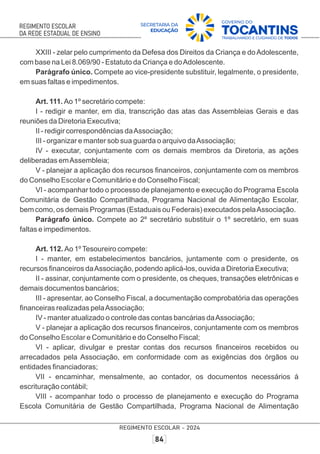 XXIII - zelar pelo cumprimento da Defesa dos Direitos da Criança e doAdolescente,
com base na Lei 8.069/90 - Estatuto da Criança e doAdolescente.
Parágrafo único. Compete ao vice-presidente substituir, legalmente, o presidente,
em suas faltas e impedimentos.
Art. 111. Ao 1º secretário compete:
I - redigir e manter, em dia, transcrição das atas das Assembleias Gerais e das
reuniões da Diretoria Executiva;
II - redigir correspondências daAssociação;
III - organizar e manter sob sua guarda o arquivo daAssociação;
IV - executar, conjuntamente com os demais membros da Diretoria, as ações
deliberadas emAssembleia;
V - planejar a aplicação dos recursos ﬁnanceiros, conjuntamente com os membros
do Conselho e Comunitário e do Conselho Fiscal;
Escolar
VI - acompanhar todo o processo de planejamento e execução do Programa Escola
Comunitária de Gestão Compartilhada, Programa Nacional de Alimentação Escolar,
bem como, os demais Programas (Estaduais ou Federais) executados pelaAssociação.
Parágrafo único. Compete ao 2º secretário substituir o 1º secretário, em suas
faltas e impedimentos.
Art. 112. Ao 1ºTesoureiro compete:
I - manter, em estabelecimentos bancários, juntamente com o presidente, os
recursos ﬁnanceiros daAssociação, podendo aplicá-los, ouvida a Diretoria Executiva;
II - assinar, conjuntamente com o presidente, os cheques, transações eletrônicas e
demais documentos bancários;
III - apresentar, ao Conselho Fiscal, a documentação comprobatória das operações
ﬁnanceiras realizadas pelaAssociação;
IV - manter atualizado o controle das contas bancárias daAssociação;
V - planejar a aplicação dos recursos ﬁnanceiros, conjuntamente com os membros
do Conselho e Comunitário e do Conselho Fiscal;
Escolar
VI - aplicar, divulgar e prestar contas dos recursos ﬁnanceiros recebidos ou
arrecadados pela Associação, em conformidade com as exigências dos órgãos ou
entidades ﬁnanciadoras;
VII - encaminhar, mensalmente, ao contador, os documentos necessários à
escrituração contábil;
VIII - acompanhar todo o processo de planejamento e execução do Programa
Escola Comunitária de Gestão Compartilhada, Programa Nacional de Alimentação
 