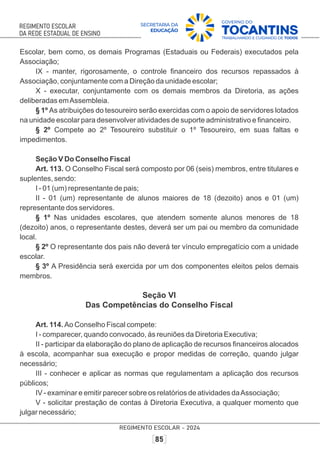 Escolar, bem como, os demais Programas (Estaduais ou Federais) executados pela
Associação;
IX - manter, rigorosamente, o controle ﬁnanceiro dos recursos repassados à
Associação, conjuntamente com a Direção da unidade escolar;
X - executar, conjuntamente com os demais membros da Diretoria, as ações
deliberadas emAssembleia.
§ 1º As atribuições do tesoureiro serão exercidas com o apoio de servidores lotados
na unidade escolar para desenvolver atividades de suporte administrativo e ﬁnanceiro.
§ 2º Compete ao 2º Tesoureiro substituir o 1º Tesoureiro, em suas faltas e
impedimentos.
Seção V Do Conselho Fiscal
Art. 113. O Conselho Fiscal será composto por 06 (seis) membros, entre titulares e
suplentes, sendo:
I - 01 (um) representante de pais;
II - 01 (um) representante de alunos maiores de 18 (dezoito) anos e 01 (um)
representante dos servidores.
§ 1º Nas unidades escolares, que atendem somente alunos menores de 18
(dezoito) anos, o representante destes, deverá ser um pai ou membro da comunidade
local.
§ 2º O representante dos pais não deverá ter vínculo empregatício com a unidade
escolar.
§ 3º A Presidência será exercida por um dos componentes eleitos pelos demais
membros.
Seção VI
Das Competências do Conselho Fiscal
Art. 114. Ao Conselho Fiscal compete:
I - comparecer, quando convocado, às reuniões da Diretoria Executiva;
II - participar da elaboração do plano de aplicação de recursos ﬁnanceiros alocados
à escola, acompanhar sua execução e propor medidas de correção, quando julgar
necessário;
III - conhecer e aplicar as normas que regulamentam a aplicação dos recursos
públicos;
IV - examinar e emitir parecer sobre os relatórios de atividades daAssociação;
V - solicitar prestação de contas à Diretoria Executiva, a qualquer momento que
julgar necessário;
 