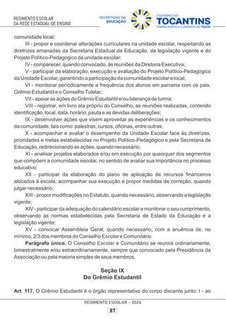 comunidade local;
III - propor e coordenar alterações curriculares na unidade escolar, respeitando as
diretrizes emanadas da Secretaria Estadual da Educação, da legislação vigente e do
Projeto Político-Pedagógico da unidade escolar;
IV - comparecer, quando convocado, às reuniões da Diretoria Executiva;
V - participar da elaboração, execução e avaliação do Projeto Político-Pedagógico
da Unidade Escolar, garantindo a participação da comunidade escolar e local;
VI - monitorar periodicamente a frequência dos alunos em parceria com os pais,
Grêmio Estudantil e o ConselhoTutelar;
VII - apoiar as ações do Grêmio Estudantil e/ou liderança de turma;
VIII - registrar, em livro ata próprio do Conselho, as reuniões realizadas, contendo
identiﬁcação, local, data, horário, pauta e as devidas deliberações;
IX - desenvolver ações que visem aproveitar as experiências e os conhecimentos
da comunidade, tais como: palestras, cursos, oﬁcinas, entre outras;
X - acompanhar e avaliar o desempenho da Unidade Escolar face às diretrizes,
prioridades e metas estabelecidas no Projeto Político-Pedagógico e pela Secretaria de
Educação, redirecionando as ações, quando necessário;
XI - analisar projetos elaborados e/ou em execução por quaisquer dos segmentos
que compõem a comunidade escolar, no sentido de avaliar sua importância no processo
educativo;
XII - participar da elaboração do plano de aplicação de recursos ﬁnanceiros
alocados à escola, acompanhar sua execução e propor medidas de correção, quando
julgar necessário;
XIII - propor modiﬁcações no Estatuto, quando necessário, observando a legislação
vigente;
XIV - participar da adequação do calendário escolar e monitorar o seu cumprimento,
observando as normas estabelecidas pela Secretaria de Estado da Educação e a
legislação vigente;
XV - convocar Assembleia Geral, quando necessário, com a anuência de, no
mínimo, 2/3 dos membros do Conselho e Comunitário.
Escolar
Parágrafo único. O Conselho e Comunitário se reunirá ordinariamente,
Escolar
bimestralmente e/ou extraordinariamente, sempre que convocado pela Presidência da
Associação ou pela maioria simples de seus membros.
Seção IX
Do Grêmio Estudantil
Art. 117. O Grêmio Estudantil é o órgão representativo do corpo discente junto: I - ao
 