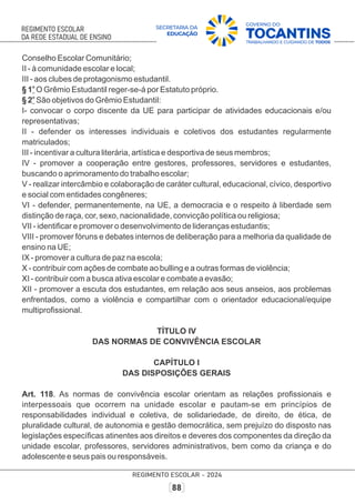 Conselho Escolar Comunitário;
II - à comunidade escolar e local;
III - aos clubes de protagonismo estudantil.
o
§ 1 O Grêmio Estudantil reger-se-á por Estatuto próprio.
o
§ 2 São objetivos do Grêmio Estudantil:
I- convocar o corpo discente da UE para participar de atividades educacionais e/ou
representativas;
II - defender os interesses individuais e coletivos dos estudantes regularmente
matriculados;
III - incentivar a cultura literária, artística e desportiva de seus membros;
IV - promover a cooperação entre gestores, professores, servidores e estudantes,
buscando o aprimoramento do trabalho escolar;
V - realizar intercâmbio e colaboração de caráter cultural, educacional, cívico, desportivo
e social com entidades congêneres;
VI - defender, permanentemente, na UE, a democracia e o respeito à liberdade sem
distinção de raça, cor, sexo, nacionalidade, convicção política ou religiosa;
VII - identiﬁcar e promover o desenvolvimento de lideranças estudantis;
VIII - promover fóruns e debates internos de deliberação para a melhoria da qualidade de
ensino na UE;
IX - promover a cultura de paz na escola;
X - contribuir com ações de combate ao bulling e a outras formas de violência;
XI - contribuir com a busca ativa escolar e combate a evasão;
XII - promover a escuta dos estudantes, em relação aos seus anseios, aos problemas
enfrentados, como a violência e compartilhar com o orientador educacional/equipe
multiproﬁssional.
TÍTULO IV
DAS NORMAS DE CONVIVÊNCIA ESCOLAR
CAPÍTULO I
DAS DISPOSIÇÕES GERAIS
Art. 118. As normas de convivência escolar orientam as relações proﬁssionais e
interpessoais que ocorrem na unidade escolar e pautam-se em princípios de
responsabilidades individual e coletiva, de solidariedade, de direito, de ética, de
pluralidade cultural, de autonomia e gestão democrática, sem prejuízo do disposto nas
legislações especíﬁcas atinentes aos direitos e deveres dos componentes da direção da
unidade escolar, professores, servidores administrativos, bem como da criança e do
adolescente e seus pais ou responsáveis.
 