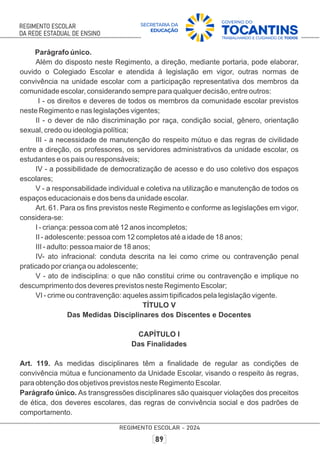 Parágrafo único.
Além do disposto neste Regimento, a direção, mediante portaria, pode elaborar,
ouvido o Colegiado Escolar e atendida à legislação em vigor, outras normas de
convivência na unidade escolar com a participação representativa dos membros da
comunidade escolar, considerando sempre para qualquer decisão, entre outros:
I - os direitos e deveres de todos os membros da comunidade escolar previstos
neste Regimento e nas legislações vigentes;
II - o dever de não discriminação por raça, condição social, gênero, orientação
sexual, credo ou ideologia política;
III - a necessidade de manutenção do respeito mútuo e das regras de civilidade
entre a direção, os professores, os servidores administrativos da unidade escolar, os
estudantes e os pais ou responsáveis;
IV - a possibilidade de democratização de acesso e do uso coletivo dos espaços
escolares;
V - a responsabilidade individual e coletiva na utilização e manutenção de todos os
espaços educacionais e dos bens da unidade escolar.
Art. 61. Para os ﬁns previstos neste Regimento e conforme as legislações em vigor,
considera-se:
I - criança: pessoa com até 12 anos incompletos;
II - adolescente: pessoa com 12 completos até a idade de 18 anos;
III - adulto: pessoa maior de 18 anos;
IV- ato infracional: conduta descrita na lei como crime ou contravenção penal
praticado por criança ou adolescente;
V - ato de indisciplina: o que não constitui crime ou contravenção e implique no
descumprimento dos deveres previstos neste Regimento Escolar;
VI - crime ou contravenção: aqueles assim tipiﬁcados pela legislação vigente.
TÍTULO V
Das Medidas Disciplinares dos Discentes e Docentes
CAPÍTULO I
Das Finalidades
Art. 119. As medidas disciplinares têm a ﬁnalidade de regular as condições de
convivência mútua e funcionamento da Unidade Escolar, visando o respeito às regras,
para obtenção dos objetivos previstos neste Regimento Escolar.
Parágrafo único. As transgressões disciplinares são quaisquer violações dos preceitos
de ética, dos deveres escolares, das regras de convivência social e dos padrões de
comportamento.
 