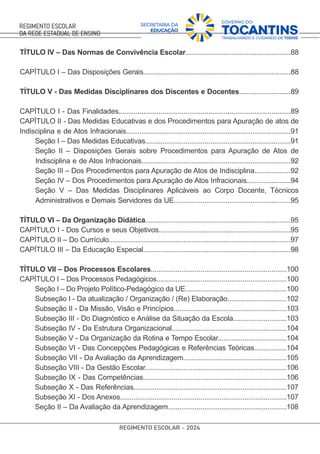TÍTULO IV – Das Normas de Convivência Escolar.......................................................88
CAPÍTULO I – Das Disposições Gerais.............................................................................88
TÍTULO V - Das Medidas Disciplinares dos Discentes e Docentes...........................89
CAPÍTULO I - Das Finalidades..........................................................................................89
CAPÍTULO II - Das Medidas Educativas e dos Procedimentos para Apuração de atos de
Indisciplina e de Atos Infracionais......................................................................................91
Seção I – Das Medidas Educativas............................................................................91
Seção II – Disposições Gerais sobre Procedimentos para Apuração de Atos de
Indisciplina e de Atos Infracionais..............................................................................92
Seção III – Dos Procedimentos para Apuração de Atos de Indisciplina...................92
Seção IV – Dos Procedimentos para Apuração de Atos Infracionais.......................94
Seção V – Das Medidas Disciplinares Aplicáveis ao Corpo Docente, Técnicos
Administrativos e Demais Servidores da UE.............................................................95
TÍTULO VI – Da Organização Didática............................................................................95
CAPÍTULO I - Dos Cursos e seus Objetivos.....................................................................95
CAPÍTULO II – Do Currículo...............................................................................................97
CAPÍTULO III – Da Educação Especial.............................................................................98
TÍTULO VII – Dos Processos Escolares.......................................................................100
CAPÍTULO I – Dos Processos Pedagógicos....................................................................100
Seção I – Do Projeto Político-Pedagógico da UE.....................................................100
Subseção I - Da atualização / Organização / (Re) Elaboração...............................102
Subseção II - Da Missão, Visão e Princípios...........................................................103
Subseção III - Do Diagnóstico e Análise da Situação da Escola............................103
Subseção IV - Da Estrutura Organizacional............................................................104
Subseção V - Da Organização da Rotina e Tempo Escolar....................................104
Subseção VI - Das Concepções Pedagógicas e Referências Teóricas.................104
Subseção VII - Da Avaliação da Aprendizagem......................................................105
Subseção VIII - Da Gestão Escolar..........................................................................106
Subseção IX - Das Competências...........................................................................106
Subseção X - Das Referências................................................................................107
Subseção XI - Dos Anexos.......................................................................................107
Seção II – Da Avaliação da Aprendizagem..............................................................108
 