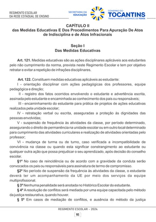 CAPÍTULO II
das Medidas Educativas E Dos Procedimentos Para Apuração De Atos
de Indisciplina e de Atos Infracionais
Seção I
Das Medidas Educativas
Art. 121. Medidas educativas são as ações disciplinares aplicáveis aos estudantes
pelo não cumprimento da norma, prevista neste Regimento Escolar e tem por objetivo
retratar e evitar a repetição de infrações disciplinares.
Art. 122. Constituem medidas educativas aplicáveis ao estudante:
I - orientação disciplinar com ações pedagógicas dos professores, equipe
pedagógica e direção;
II - registro dos fatos ocorridos envolvendo o estudante e advertência escrita,
assinada pelo estudante e encaminhada ao conhecimento dos pais ou responsáveis;
III - encaminhamento do estudante para prática de projetos de ações educativas
realizados pela unidade escolar;
IV - retratação verbal ou escrita, asseguradas a proteção às dignidades das
pessoas envolvidas;
V - suspensão de frequência às atividades da classe, por período determinado,
assegurando o direito de permanência na unidade escolar ou em outro local determinado
para cumprimento das atividades curriculares e realização de atividades orientadas pelo
professor;
VI - mudança de turma ou de turno, caso veriﬁcada a incompatibilidade de
convivência na classe ou quando esta signiﬁcar constrangimento ao estudante ou
qualquer outra ação que possa prejudicar o seu aprendizado, após decisão do conselho
escolar.
§1º No caso de reincidência ou de acordo com a gravidade da conduta serão
convocados os pais ou responsáveis para assinatura de termo de compromisso.
§2º No período de suspensão da frequência às atividades da classe, o estudante
deverá ter um acompanhamento da UE por meio dos serviços da equipe
multiproﬁssional.
§ 3º Nenhuma penalidade será anotada no Histórico Escolar do estudante.
§ 4º A resolução de conﬂitos será mediada por uma equipe capacitada pelo método
da justiça restaurativa, quando houver.
§ 5º Em casos de mediação de conﬂitos, e ausência do método da justiça
 