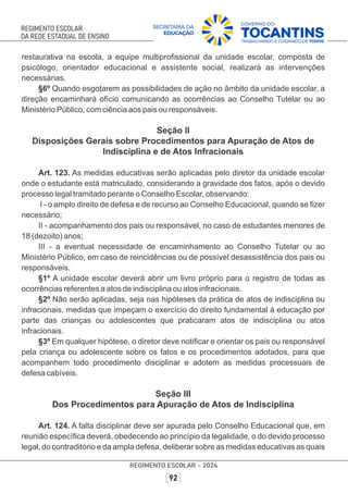 restaurativa na escola, a equipe multiproﬁssional da unidade escolar, composta de
psicólogo, orientador educacional e assistente social, realizará as intervenções
necessárias.
§6º Quando esgotarem as possibilidades de ação no âmbito da unidade escolar, a
direção encaminhará ofício comunicando as ocorrências ao Conselho Tutelar ou ao
Ministério Público, com ciência aos pais ou responsáveis.
Seção II
Disposições Gerais sobre Procedimentos para Apuração de Atos de
Indisciplina e de Atos Infracionais
Art. 123. As medidas educativas serão aplicadas pelo diretor da unidade escolar
onde o estudante está matriculado, considerando a gravidade dos fatos, após o devido
processo legal tramitado perante o Conselho Escolar, observando:
I - o amplo direito de defesa e de recurso ao Conselho Educacional, quando se ﬁzer
necessário;
II - acompanhamento dos pais ou responsável, no caso de estudantes menores de
18 (dezoito) anos;
III - a eventual necessidade de encaminhamento ao Conselho Tutelar ou ao
Ministério Público, em caso de reincidências ou de possível desassistência dos pais ou
responsáveis.
§1º A unidade escolar deverá abrir um livro próprio para o registro de todas as
ocorrências referentes a atos de indisciplina ou atos infracionais.
§2º Não serão aplicadas, seja nas hipóteses da prática de atos de indisciplina ou
infracionais, medidas que impeçam o exercício do direito fundamental à educação por
parte das crianças ou adolescentes que praticaram atos de indisciplina ou atos
infracionais.
§3º Em qualquer hipótese, o diretor deve notiﬁcar e orientar os pais ou responsável
pela criança ou adolescente sobre os fatos e os procedimentos adotados, para que
acompanhem todo procedimento disciplinar e adotem as medidas processuais de
defesa cabíveis.
Seção III
Dos Procedimentos para Apuração de Atos de Indisciplina
Art. 124. A falta disciplinar deve ser apurada pelo Conselho Educacional que, em
reunião especíﬁca deverá, obedecendo ao princípio da legalidade, o do devido processo
legal, do contraditório e da ampla defesa, deliberar sobre as medidas educativas as quais
 