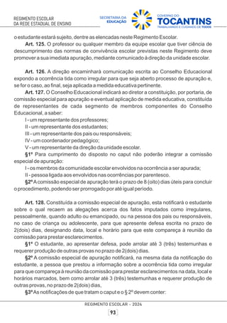 o estudante estará sujeito, dentre as elencadas neste Regimento Escolar.
Art. 125. O professor ou qualquer membro da equipe escolar que tiver ciência de
descumprimento das normas de convivência escolar previstas neste Regimento deve
promover a sua imediata apuração, mediante comunicado à direção da unidade escolar.
Art. 126. A direção encaminhará comunicação escrita ao Conselho Educacional
expondo a ocorrência tida como irregular para que seja aberto processo de apuração e,
se for o caso, ao ﬁnal, seja aplicada a medida educativa pertinente.
Art. 127. O Conselho Educacional indicará ao diretor a constituição, por portaria, de
comissão especial para apuração e eventual aplicação de medida educativa, constituída
de representantes de cada segmento de membros componentes do Conselho
Educacional, a saber:
I - um representante dos professores;
II - um representante dos estudantes;
III - um representante dos pais ou responsáveis;
IV - um coordenador pedagógico;
V - um representante da direção da unidade escolar.
§1º Para cumprimento do disposto no caput não poderão integrar a comissão
especial de apuração:
I - os membros da comunidade escolar envolvidos na ocorrência a ser apurada;
II - pessoa ligada aos envolvidos nas ocorrências por parentesco.
§2ºAcomissão especial de apuração terá o prazo de 8 (oito) dias úteis para concluir
o procedimento, podendo ser prorrogado por até igual período.
Art. 128. Constituída a comissão especial de apuração, esta notiﬁcará o estudante
sobre o qual recaem as alegações acerca dos fatos imputados como irregulares,
pessoalmente, quando adulto ou emancipado, ou na pessoa dos pais ou responsáveis,
no caso de criança ou adolescente, para que apresente defesa escrita no prazo de
2(dois) dias, designando data, local e horário para que este compareça à reunião da
comissão para prestar esclarecimentos.
§1º O estudante, ao apresentar defesa, pode arrolar até 3 (três) testemunhas e
requerer produção de outras provas no prazo de 2(dois) dias.
§2º A comissão especial de apuração notiﬁcará, na mesma data da notiﬁcação do
estudante, a pessoa que prestou a informação sobre a ocorrência tida como irregular
para que compareça à reunião da comissão para prestar esclarecimentos na data, local e
horários marcados, bem como arrolar até 3 (três) testemunhas e requerer produção de
outras provas, no prazo de 2(dois) dias,
§3ºAs notiﬁcações de que tratam o caput e o § 2º devem conter:
 