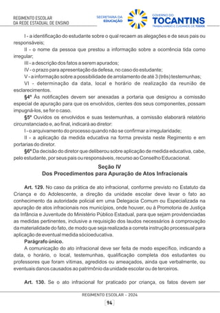 I - a identiﬁcação do estudante sobre o qual recaem as alegações e de seus pais ou
responsáveis;
II - o nome da pessoa que prestou a informação sobre a ocorrência tida como
irregular;
III - a descrição dos fatos a serem apurados;
IV - o prazo para apresentação da defesa, no caso do estudante;
V - a informação sobre a possibilidade de arrolamento de até 3 (três) testemunhas;
VI - determinação da data, local e horário de realização da reunião de
esclarecimentos.
§4º Às notiﬁcações devem ser anexadas a portaria que designou a comissão
especial de apuração para que os envolvidos, cientes dos seus componentes, possam
impugná-los, se for o caso.
§5º Ouvidos os envolvidos e suas testemunhas, a comissão elaborará relatório
circunstanciado e, ao ﬁnal, indicará ao diretor:
I - o arquivamento do processo quando não se conﬁrmar a irregularidade;
II - a aplicação da medida educativa na forma prevista neste Regimento e em
portarias do diretor.
§6º Da decisão do diretor que deliberou sobre aplicação de medida educativa, cabe,
pelo estudante, por seus pais ou responsáveis, recurso ao Conselho Educacional.
Seção IV
Dos Procedimentos para Apuração de Atos Infracionais
Art. 129. No caso da prática de ato infracional, conforme previsto no Estatuto da
Criança e do Adolescente, a direção da unidade escolar deve levar o fato ao
conhecimento da autoridade policial em uma Delegacia Comum ou Especializada na
apuração de atos infracionais nos municípios, onde houver, ou à Promotoria de Justiça
da Infância e Juventude do Ministério Público Estadual, para que sejam providenciadas
as medidas pertinentes, inclusive a requisição dos laudos necessários à comprovação
da materialidade do fato, de modo que seja realizada a correta instrução processual para
aplicação de eventual medida sócioeducativa.
Parágrafo único.
A comunicação do ato infracional deve ser feita de modo especíﬁco, indicando a
data, o horário, o local, testemunhas, qualiﬁcação completa dos estudantes ou
professores que foram vítimas, agredidos ou ameaçados, ainda que verbalmente, ou
eventuais danos causados ao patrimônio da unidade escolar ou de terceiros.
Art. 130. Se o ato infracional for praticado por criança, os fatos devem ser
 