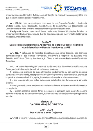 encaminhados ao Conselho Tutelar, com atribuição na respectiva área geográﬁca em
que residam os seus pais ou responsáveis.
Art. 131. No caso de municípios com mais de um Conselho Tutelar, o diretor da
unidade escolar nele localizada, incumbir-se-á de encaminhar os documentos ao
ConselhoTutelar mais próximo da residência dos pais ou responsáveis.
Parágrafo único. Nos municípios onde não houver Conselho Tutelar, o
encaminhamento deverá ser feito ao Juiz de Direito da Infância e Juventude da Comarca
respectiva, mediante ofício.
Seção V
Das Medidas Disciplinares Aplicáveis ao Corpo Docente, Técnicos
Administrativos e Demais Servidores da UE
Art. 132. A aplicação de medidas disciplinares ao corpo docente, aos técnicos
administrativos e aos demais servidores, observará o disposto no Estatuto dos
Servidores Públicos Civis da Administração Direta e Indireta dos Poderes do Estado do
Tocantins.
Art. 133. Além das vedações previstas no Estatuto dos Servidores e no Estatuto da
Criança e doAdolescente, também é vedado ao professor:
I - pregar, no exercício de suas atividades, verbalmente ou por escrito, doutrina
contrária à ﬁlosoﬁa da UE, fazer proselitismo político-partidário e confessional, promover
ou praticar atos de indisciplina, agitação ou ofensa à moral e aos bons costumes;
II - ser remunerado por aulas extras aos estudantes das turmas para as quais
leciona;
III - obrigar o estudante a retirar-se da sala de aula sem antes encaminhá-lo ao setor
competente;
IV - utilizar aparelho celular, fones de ouvido e qualquer outro aparelho sonoro
dentro das salas de aula/horário de aula, exceto quando contemplado no planejamento
escolar.
TÍTULO VI
DA ORGANIZAÇÃO DIDÁTICA
CAPÍTULO I
Dos Cursos e seus Objetivos
Art. 134. O Ensino Fundamental e o Ensino Médio serão ministrados em regimes de
 
