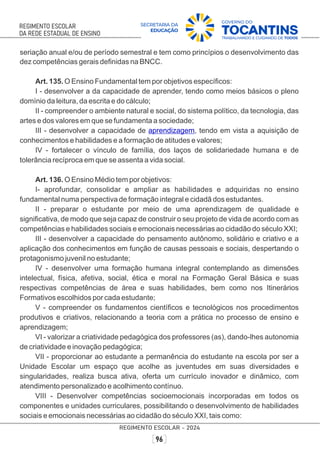 seriação anual e/ou de período semestral e tem como princípios o desenvolvimento das
dez competências gerais deﬁnidas na BNCC.
Art. 135. O Ensino Fundamental tem por objetivos especíﬁcos:
I - desenvolver a da capacidade de aprender, tendo como meios básicos o pleno
domínio da leitura, da escrita e do cálculo;
II - compreender o ambiente natural e social, do sistema político, da tecnologia, das
artes e dos valores em que se fundamenta a sociedade;
III - desenvolver a capacidade de , tendo em vista a aquisição de
aprendizagem
conhecimentos e habilidades e a formação de atitudes e valores;
IV - fortalecer o vínculo de família, dos laços de solidariedade humana e de
tolerância recíproca em que se assenta a vida social.
Art. 136. O Ensino Médio tem por objetivos:
I- aprofundar, consolidar e ampliar as habilidades e adquiridas no ensino
fundamental numa perspectiva de formação integral e cidadã dos estudantes.
II - preparar o estudante por meio de uma aprendizagem de qualidade e
signiﬁcativa, de modo que seja capaz de construir o seu projeto de vida de acordo com as
competências e habilidades sociais e emocionais necessárias ao cidadão do século XXI;
III - desenvolver a capacidade do pensamento autônomo, solidário e criativo e a
aplicação dos conhecimentos em função de causas pessoais e sociais, despertando o
protagonismo juvenil no estudante;
IV - desenvolver uma formação humana integral contemplando as dimensões
intelectual, física, afetiva, social, ética e moral na Formação Geral Básica e suas
respectivas competências de área e suas habilidades, bem como nos Itinerários
Formativos escolhidos por cada estudante;
V - compreender os fundamentos cientíﬁcos e tecnológicos nos procedimentos
produtivos e criativos, relacionando a teoria com a prática no processo de ensino e
aprendizagem;
VI - valorizar a criatividade pedagógica dos professores (as), dando-lhes autonomia
de criatividade e inovação pedagógica;
VII - proporcionar ao estudante a permanência do estudante na escola por ser a
Unidade Escolar um espaço que acolhe as juventudes em suas diversidades e
singularidades, realiza busca ativa, oferta um currículo inovador e dinâmico, com
atendimento personalizado e acolhimento contínuo.
VIII - Desenvolver competências socioemocionais incorporadas em todos os
componentes e unidades curriculares, possibilitando o desenvolvimento de habilidades
sociais e emocionais necessárias ao cidadão do século XXI, tais como:
 