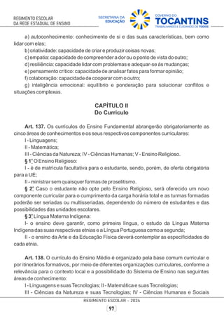 a) autoconhecimento: conhecimento de si e das suas características, bem como
lidar com elas;
b) criatividade: capacidade de criar e produzir coisas novas;
c) empatia: capacidade de compreender a dor ou o ponto de vista do outro;
d) resiliência: capacidade lidar com problemas e adequar-se às mudanças;
e) pensamento crítico: capacidade de analisar fatos para formar opinião;
f) colaboração: capacidade de cooperar com o outro;
g) inteligência emocional: equilíbrio e ponderação para solucionar conﬂitos e
situações complexas.
CAPÍTULO II
Do Currículo
Art. 137. Os currículos do Ensino Fundamental abrangerão obrigatoriamente as
cinco áreas de conhecimentos e os seus respectivos componentes curriculares:
I - Linguagens;
II - Matemática;
III - Ciências da Natureza; IV - Ciências Humanas; V - Ensino Religioso.
o
§ 1 O Ensino Religioso:
I - é de matrícula facultativa para o estudante, sendo, porém, de oferta obrigatória
para a UE;
II - ministrar sem quaisquer formas de proselitismo.
o
§ 2 Caso o estudante não opte pelo Ensino Religioso, será oferecido um novo
componente curricular para o cumprimento da carga horária total e as turmas formadas
poderão ser seriadas ou multisseriadas, dependendo do número de estudantes e das
possibilidades das unidades escolares.
o
§ 3 Língua Materna Indígena:
I- o ensino deve garantir, como primeira língua, o estudo da Língua Materna
Indígena das suas respectivas etnias e a Língua Portuguesa como a segunda;
II - o ensino da Arte e da Educação Física deverá contemplar as especiﬁcidades de
cada etnia.
Art. 138. O currículo do Ensino Médio é organizado pela base comum curricular e
por itinerários formativos, por meio de diferentes organizações curriculares, conforme a
relevância para o contexto local e a possibilidade do Sistema de Ensino nas seguintes
áreas de conhecimento:
I - Linguagens e suasTecnologias; II - Matemática e suasTecnologias;
III - Ciências da Natureza e suas Tecnologias; IV - Ciências Humanas e Sociais
 