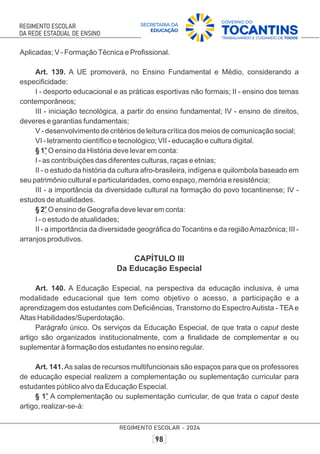 Aplicadas; V - FormaçãoTécnica e Proﬁssional.
Art. 139. A UE promoverá, no Ensino Fundamental e Médio, considerando a
especiﬁcidade:
I - desporto educacional e as práticas esportivas não formais; II - ensino dos temas
contemporâneos;
III - iniciação tecnológica, a partir do ensino fundamental; IV - ensino de direitos,
deveres e garantias fundamentais;
V - desenvolvimento de critérios de leitura crítica dos meios de comunicação social;
VI - letramento cientíﬁco e tecnológico; VII - educação e cultura digital.
o
§ 1 O ensino da História deve levar em conta:
I - as contribuições das diferentes culturas, raças e etnias;
II - o estudo da história da cultura afro-brasileira, indígena e quilombola baseado em
seu patrimônio cultural e particularidades, como espaço, memória e resistência;
III - a importância da diversidade cultural na formação do povo tocantinense; IV -
estudos de atualidades.
o
§ 2 O ensino de Geograﬁa deve levar em conta:
I - o estudo de atualidades;
II - a importância da diversidade geográﬁca do Tocantins e da regiãoAmazônica; III -
arranjos produtivos.
CAPÍTULO III
Da Educação Especial
Art. 140. A Educação Especial, na perspectiva da educação inclusiva, é uma
modalidade educacional que tem como objetivo o acesso, a participação e a
aprendizagem dos estudantes com Deﬁciências, Transtorno do Espectro Autista - TEA e
Altas Habilidades/Superdotação.
Parágrafo único. Os serviços da Educação Especial, de que trata o caput deste
artigo são organizados institucionalmente, com a ﬁnalidade de complementar e ou
suplementar à formação dos estudantes no ensino regular.
Art. 141.As salas de recursos multifuncionais são espaços para que os professores
de educação especial realizem a complementação ou suplementação curricular para
estudantes público alvo da Educação Especial.
o
§ 1 A complementação ou suplementação curricular, de que trata o caput deste
artigo, realizar-se-á:
 