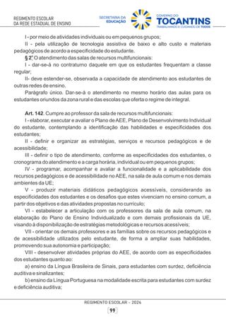 I - por meio de atividades individuais ou em pequenos grupos;
II - pela utilização de tecnologia assistiva de baixo e alto custo e materiais
pedagógicos de acordo a especiﬁcidade do estudante.
o
§ 2 O atendimento das salas de recursos multifuncionais:
I - dar-se-á no contraturno daquele em que os estudantes frequentam a classe
regular;
II- deve estender-se, observada a capacidade de atendimento aos estudantes de
outras redes de ensino.
Parágrafo único. Dar-se-á o atendimento no mesmo horário das aulas para os
estudantes oriundos da zona rural e das escolas que oferta o regime de integral.
Art. 142. Cumpre ao professor da sala de recursos multifuncionais:
I - elaborar, executar e avaliar o Plano deAEE, Plano de Desenvolvimento Individual
do estudante, contemplando a identiﬁcação das habilidades e especiﬁcidades dos
estudantes;
II - deﬁnir e organizar as estratégias, serviços e recursos pedagógicos e de
acessibilidade;
III - deﬁnir o tipo de atendimento, conforme as especiﬁcidades dos estudantes, o
cronograma do atendimento e a carga horária, individual ou em pequenos grupos;
IV - programar, acompanhar e avaliar a funcionalidade e a aplicabilidade dos
recursos pedagógicos e de acessibilidade no AEE, na sala de aula comum e nos demais
ambientes da UE;
V - produzir materiais didáticos pedagógicos acessíveis, considerando as
especiﬁcidades dos estudantes e os desaﬁos que estes vivenciam no ensino comum, a
partir dos objetivos e das atividades propostas no currículo;
VI - estabelecer a articulação com os professores da sala de aula comum, na
elaboração do Plano de Ensino Individualizado e com demais proﬁssionais da UE,
visando à disponibilização de estratégias metodológicas e recursos acessíveis;
VII - orientar os demais professores e as famílias sobre os recursos pedagógicos e
de acessibilidade utilizados pelo estudante, de forma a ampliar suas habilidades,
promovendo sua autonomia e participação;
VIII - desenvolver atividades próprias do AEE, de acordo com as especiﬁcidades
dos estudantes quanto ao:
a) ensino da Língua Brasileira de Sinais, para estudantes com surdez, deﬁciência
auditiva e sinalizantes;
b) ensino da Língua Portuguesa na modalidade escrita para estudantes com surdez
e deﬁciência auditiva;
 