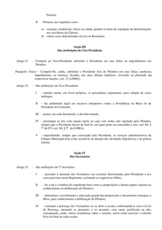 Portaria.
II - Portaria, nos seguintes casos:
a) remoção, readmissão, férias ou, ainda, quando se tratar de expedição de determinações
aos servidores da Câmara;
b) outros casos determinadas em Lei ou Resolução.
Seção III
Das atribuições do Vice-Presidente
Artigo 31 - Compete ao Vice-Presidente substituir o Presidente em suas faltas ou impedimentos em
Plenário.
Parágrafo Único – Compete-lhe, ainda, substituir o Presidente fora do Plenário em suas faltas, ausências,
impedimentos ou licenças, ficando, nas duas últimas hipóteses, investido na plenitude das
respectivas funções, (art. 33, LOMA).
Artigo 32 - São atribuições do Vice-Presidente:
I - mandar anotar, em livros próprios, os precedentes regimentais, para solução de casos
análogos;
II - dar andamento legal aos recursos interpostos contra a Presidência da Mesa ou de
Presidente de Comissão;
III - anotar, em cada documento, a decisão tomada;
IV - promulgar as leis com sanção tácita ou cujo veto tenha sido rejeitado pelo Plenário,
sempre que o Presidente deixar de fazê-lo, em igual prazo ao concedido a este, (art. 66, §
7º da CF e art. 60, § 5º da LOMA);
V - superintender, sempre que convocado pelo Presidente, os serviços administrativos da
Câmara Municipal bem como auxiliá-lo na direção das atividades legislativas e de polícia
interna.
Seção IV
Dos Secretários
Artigo 33 - São atribuições do 1º Secretário:
I - proceder à chamada dos Vereadores nas ocasiões determinadas pelo Presidente e nos
casos previstos neste Regimento, assinando as respectivas folhas;
II - ler a ata e a matéria do expediente bem como as proposições e demais papéis sujeitos ao
conhecimento ou deliberação do Plenário;
III - determinar o recebimento e zelar pela guarda das proposições e documentos entregues à
Mesa, para conhecimento e deliberação do Plenário;
IV - constatar a presença dos Vereadores ao se abrir a sessão, confrontando-a com o Livro
de Presença, anotando os presentes e os ausentes, com causa justificada ou não,
consignando, ainda, outras ocorrências sobre o assunto, assim como encerrar o referido
livro ao final de cada sessão;
 