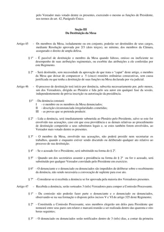 pelo Vereador mais votado dentre os presentes, exercendo o mesmo as funções de Presidente,
nos termos do art. 42, Parágrafo Único.
Seção III
Da Destituição da Mesa
Artigo 45 - Os membros da Mesa, isoladamente ou em conjunto, poderão ser destituídos de seus cargos,
mediante Resolução aprovada por 2/3 (dois terços), no mínimo, dos membros da Câmara,
assegurado o direito de ampla defesa.
§ 1º - É passível de destituição o membro da Mesa quando faltoso, omisso ou ineficiente no
desempenho de suas atribuições regimentais, ou exorbite das atribuições a ele conferidas por
este Regimento.
§ 2º - Será destituído, sem necessidade da aprovação de que trata o “caput” deste artigo, o membro
da Mesa que deixar de comparecer a 5 (cinco) reuniões ordinárias consecutivas, sem causa
justificada ou que tenha a destituição de suas funções na Mesa declarada por via judicial.
Artigo 46 - O processo de destituição terá início por denúncia, subscrita necessariamente por, pelo menos,
um dos Vereadores, dirigida ao Plenário e lida pelo seu autor em qualquer fase da sessão,
independentemente de prévia inscrição ou autorização da presidência.
§1º - Da denúncia constará:
I - o membro ou os membros da Mesa denunciados;
II - descrição circunstanciada irregularidades cometidas;
III - as provas que se pretenda produzir.
§ 2º - Lida a denúncia, será imediatamente submetida ao Plenário pelo Presidente, salvo se este for
envolvido nas acusações, caso em que essa providência e as demais relativas ao procedimento
de destituição competirão a seus substitutos legais e, se estes também forem envolvidos, ao
Vereador mais votado dentre os presentes.
§ 3º - O membro da Mesa, envolvido nas acusações, não poderá presidir nem secretariar os
trabalhos, quando e enquanto estiver sendo discutido ou deliberado qualquer ato relativo ao
processo de sua destituição.
§ 4º - Se o acusado for o Presidente, será substituído na forma do § 2º.
§ 5º - Quando um dos secretários assumir a presidência na forma do § 2º ou for o acusado, será
substituído por qualquer Vereador convidado pelo Presidente em exercício.
§ 6º - O denunciante e o denunciado ou denunciados são impedidos de deliberar sobre o recebimento
da denúncia, não sendo necessária a convocação de suplente para esse ato.
§ 7º - Considerar-se-á recebida a denúncia se for aprovada pela maioria dos Vereadores presentes.
Artigo 47 - Recebida a denúncia, serão sorteados 3 (três) Vereadores para compor a Comissão Processante.
§ 1º - Da comissão não poderão fazer parte o denunciante e o denunciado ou denunciados,
observando-se na sua formação o disposto pelos incisos V e VI do artigo 325 deste Regimento;
§ 2º - Constituída a Comissão Processante, seus membros elegerão um deles para Presidente que
nomeará entre seus pares um relator e marcará reunião a ser realizada dentro das quarenta e oito
horas seguintes;
§ 3º - O denunciado ou denunciados serão notificados dentro de 3 (três) dias, a contar da primeira
 