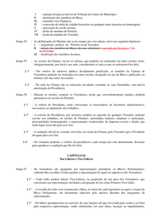 I - rejeição do parecer prévio do Tribunal de Contas do Município;
II - destituição dos membros da Mesa;
III - emendas à Lei Orgânica;
IV - concessão de título de cidadão honorário ou qualquer outra honraria ou homenagem;
V - aprovação de sessão secreta;
VI - perda de mandato de Prefeito;
VII - perda de mandato de Vereador.
Artigo 54 - As deliberações do Plenário dar-se-ão sempre por voto aberto, salvo nas seguintes hipóteses:
I - julgamento político do Prefeito ou de Vereador;
II - eleição dos membros da Mesa e de seus substitutos; (suprimido pela Resolução nº 141,
de 09/12/2008)
III - destituição dos membros da mesa.
Artigo 55 - As sessões da Câmara, exceto as solenes, que poderão ser realizadas em outro recinto, terão,
obrigatoriamente, por local a sua sede, considerando-se nula as que se realizarem fora dela.
§ 1º - Por motivo de interesse público devidamente justificado, as reuniões da Câmara de
Vereadores poderão ser realizadas em outro recinto, designado em ato da Mesa e publicado, no
mínimo, três dias antes da reunião.
§ 2º - Na sede da Câmara não se realizarão atividades estranhas às suas finalidades, sem prévia
autorização da Presidência.
Artigo 56 - Durante as sessões, somente os Vereadores, desde que convenientemente trajados, poderão
permanecer no recinto do Plenário.
§ 1º - A critério do Presidente, serão convocados os funcionários da Secretaria Administrativa,
necessários ao andamento dos trabalhos;
§ 2º - A convite da Presidência, por iniciativa própria ou sugestão de qualquer Vereador, poderão
assistir aos trabalhos, no recinto do Plenário, autoridades federais, estaduais e municipais,
personalidades homenageadas e representantes credenciados da imprensa escrita e falada, que
terão lugar reservado para esse fim;
§ 3º - A saudação oficial ao visitante será feita, em nome da Câmara, pelo Vereador que o Presidente
designar para esse fim;
§ 4º - Os visitantes poderão, a critério da presidência e pelo tempo por esta determinado, discursar
para agradecer a saudação que lhe for feita.
CAPÍTULO II
Dos Líderes e Vice-Líderes
Artigo 57 - Os Vereadores são agrupados por representações partidárias ou Blocos Parlamentares,
cabendo-lhes escolher o Líder quando a representação for igual ou superior a três Vereadores.
§ 1º - Cada Líder poderá indicar Vice-Líderes, na proporção de um para três Vereadores, que
constituam sua representação, facultada a designação de um como Primeiro Vice-Líder;
§ 2º - A escolha do Líder será comunicada à Mesa, no início de cada legislatura ou após a criação do
Bloco Parlamentar, em documento subscrito pela maioria absoluta dos integrantes da
representação;
§ 3º - Os líderes permanecerão no exercício de suas funções até que nova indicação venha a ser feita
pela respectiva representação, sendo substituídos em suas faltas, licenças ou impedimentos,
 
