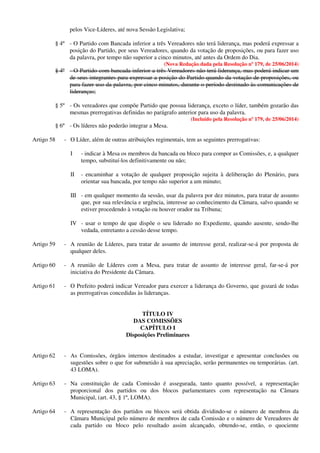 pelos Vice-Líderes, até nova Sessão Legislativa;
§ 4º - O Partido com Bancada inferior a três Vereadores não terá liderança, mas poderá expressar a
posição do Partido, por seus Vereadores, quando da votação de proposições, ou para fazer uso
da palavra, por tempo não superior a cinco minutos, até antes da Ordem do Dia.
(Nova Redação dada pela Resolução nº 179, de 25/06/2014)
§ 4º - O Partido com bancada inferior a três Vereadores não terá liderança, mas poderá indicar um
de seus integrantes para expressar a posição do Partido quando da votação de proposições, ou
para fazer uso da palavra, por cinco minutos, durante o período destinado às comunicações de
lideranças;
§ 5º - Os vereadores que compõe Partido que possua liderança, exceto o líder, também gozarão das
mesmas prerrogativas definidas no parágrafo anterior para uso da palavra.
(Incluído pela Resolução nº 179, de 25/06/2014)
§ 6º - Os líderes não poderão integrar a Mesa.
Artigo 58 - O Líder, além de outras atribuições regimentais, tem as seguintes prerrogativas:
I - indicar à Mesa os membros da bancada ou bloco para compor as Comissões, e, a qualquer
tempo, substituí-los definitivamente ou não;
II - encaminhar a votação de qualquer proposição sujeita à deliberação do Plenário, para
orientar sua bancada, por tempo não superior a um minuto;
III - em qualquer momento da sessão, usar da palavra por dez minutos, para tratar de assunto
que, por sua relevância e urgência, interesse ao conhecimento da Câmara, salvo quando se
estiver procedendo à votação ou houver orador na Tribuna;
IV - usar o tempo de que dispõe o seu liderado no Expediente, quando ausente, sendo-lhe
vedada, entretanto a cessão desse tempo.
Artigo 59 - A reunião de Líderes, para tratar de assunto de interesse geral, realizar-se-á por proposta de
qualquer deles.
Artigo 60 - A reunião de Líderes com a Mesa, para tratar de assunto de interesse geral, far-se-á por
iniciativa do Presidente da Câmara.
Artigo 61 - O Prefeito poderá indicar Vereador para exercer a liderança do Governo, que gozará de todas
as prerrogativas concedidas às lideranças.
TÍTULO IV
DAS COMISSÕES
CAPÍTULO I
Disposições Preliminares
Artigo 62 - As Comissões, órgãos internos destinados a estudar, investigar e apresentar conclusões ou
sugestões sobre o que for submetido à sua apreciação, serão permanentes ou temporárias. (art.
43 LOMA).
Artigo 63 - Na constituição de cada Comissão é assegurada, tanto quanto possível, a representação
proporcional dos partidos ou dos blocos parlamentares com representação na Câmara
Municipal, (art. 43, § 1º, LOMA).
Artigo 64 - A representação dos partidos ou blocos será obtida dividindo-se o número de membros da
Câmara Municipal pelo número de membros de cada Comissão e o número de Vereadores de
cada partido ou bloco pelo resultado assim alcançado, obtendo-se, então, o quociente
 