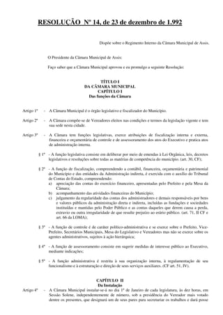 RESOLUÇÃO Nº 14, de 23 de dezembro de 1.992
Dispõe sobre o Regimento Interno da Câmara Municipal de Assis.
O Presidente da Câmara Municipal de Assis:
Faço saber que a Câmara Municipal aprovou e eu promulgo a seguinte Resolução:
TÍTULO I
DA CÂMARA MUNICIPAL
CAPÍTULO I
Das funções da Câmara
Artigo 1º - A Câmara Municipal é o órgão legislativo e fiscalizador do Município.
Artigo 2º - A Câmara compõe-se de Vereadores eleitos nas condições e termos da legislação vigente e tem
sua sede nesta cidade.
Artigo 3º - A Câmara tem funções legislativas, exerce atribuições de fiscalização interna e externa,
financeira e orçamentária de controle e de assessoramento dos atos do Executivo e pratica atos
de administração interna.
§ 1º - A função legislativa consiste em deliberar por meio de emendas à Lei Orgânica, leis, decretos
legislativos e resoluções sobre todas as matérias de competência do município. (art. 30, CF);
§ 2º - A função de fiscalização, compreendendo a contábil, financeira, orçamentária e patrimonial
do Município e das entidades da Administração indireta, é exercida com o auxílio do Tribunal
de Contas do Estado, compreendendo:
a) apreciação das contas do exercício financeiro, apresentadas pelo Prefeito e pela Mesa da
Câmara;
b) acompanhamento das atividades financeiras do Município;
c) julgamento da regularidade das contas dos administradores e demais responsáveis por bens
e valores públicos da administração direta e indireta, incluídas as fundações e sociedades
instituídas e mantidas pelo Poder Público e as contas daqueles que derem causa a perda,
extravio ou outra irregularidade de que resulte prejuízo ao erário público. (art. 71, II CF e
art. 66 da LOMA);
§ 3º - A função de controle é de caráter político-administrativa e se exerce sobre o Prefeito, Vice-
Prefeito, Secretários Municipais, Mesa do Legislativo e Vereadores mas não se exerce sobre os
agentes administrativos, sujeitos à ação hierárquica;
§ 4º - A função de assessoramento consiste em sugerir medidas de interesse público ao Executivo,
mediante indicações;
§ 5º - A função administrativa é restrita à sua organização interna, à regulamentação de seu
funcionalismo e à estruturação e direção de seus serviços auxiliares. (CF art. 51, IV).
CAPÍTULO II
Da Instalação
Artigo 4º - A Câmara Municipal instalar-se-á no dia 1º de Janeiro de cada legislatura, às dez horas, em
Sessão Solene, independentemente de número, sob a presidência do Vereador mais votado
dentre os presentes, que designará um de seus pares para secretariar os trabalhos e dará posse
 