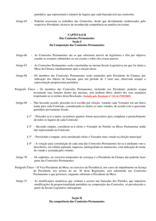 partidário, que representará o número de lugares que cada bancada terá nas comissões.
Artigo 65 - Poderão assessorar os trabalhos das Comissões, desde que devidamente credenciados pelo
respectivo Presidente, técnicos de reconhecida competência na matéria em exame.
CAPÍTULO II
Das Comissões Permanentes
Seção I
Da Composição das Comissões Permanentes
Artigo 66 - As Comissões Permanentes são as que subsistem através da legislatura e têm por objetivo
estudar os assuntos submetidos ao seu exame e sobre eles exarar parecer.
Artigo 67 - As Comissões Permanentes serão constituídas na mesma Sessão Legislativa em que for eleita a
Mesa da Câmara, imediatamente após a eleição desta.
Artigo 68 - Os membros das Comissões Permanentes serão nomeados pelo Presidente da Câmara, por
indicação dos líderes de bancada, para um período de 1 (um) ano, observada sempre a
representação proporcional partidária.
Parágrafo Único – Os membros das Comissões Permanentes, incluindo seu Presidente, poderão ocupar
novamente suas funções dentro das mesmas, sem nenhum óbice, dentro dos seus mandatos,
respeitando-se os termos desta Resolução. (Incluído pela Resolução nº 110, de 27/09/2005)
Artigo 69 - Não havendo acordo, proceder-se-á escolha por eleição, votando cada Vereador em um único
nome para cada Comissão, considerando-se eleitos os mais votados, de acordo com o quociente
partidário previamente fixado.
§ 1º - Proceder-se-á a tantos escrutínios quantos forem necessários para completar o preenchimento
de todos os lugares de cada Comissão;
§ 2º - Havendo empate, considerar-se-á eleito o Vereador do Partido ou Bloco Parlamentar ainda
não representado na Comissão;
§ 3º - Persistindo o empate, será considerado eleito o Vereador mais votado na eleição municipal;
§ 4º - A votação para constituição de cada uma das Comissões Permanentes far-se-á mediante voto a
descoberto, em cédula separada, impressa, datilografada ou manuscrita, com indicação do nome
do votado e assinada pelo votante;
Artigo 70 - Os suplentes, no exercício temporário da vereança e o Presidente da Câmara não poderão fazer
parte das Comissões Permanentes.
Parágrafo Único – O Vice-Presidente da Mesa, no exercício da Presidência, nos casos de impedimento ou licença
do Presidente, nos termos do art. 38 deste Regimento, será substituído nas Comissões
Permanentes a que pertencer, enquanto substituir o Presidente da Mesa.
Artigo 71 - As modificações numéricas que venham a ocorrer nas bancadas dos Partidos, que importem
modificações da proporcionalidade partidária na composição das Comissões, só prevalecerão a
partir da Sessão Legislativa subseqüente.
Seção II
Da competência das Comissões Permanentes
 