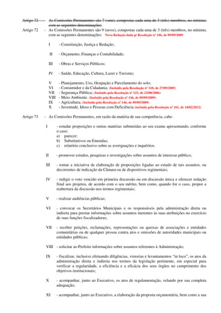 Artigo 72 - As Comissões Permanentes são 7 (sete), compostas cada uma de 3 (três) membros, no mínimo,
com as seguintes denominações:
Artigo 72 - As Comissões Permanentes são 9 (nove), compostas cada uma de 3 (três) membros, no mínimo,
com as seguintes denominações: Nova Redação dada p/ Resolução nº 146, de 09/09/2009
I - Constituição, Justiça e Redação;
II - Orçamento, Finanças e Contabilidade;
III - Obras e Serviços Públicos;
IV - Saúde, Educação, Cultura, Lazer e Turismo;
V - Planejamento, Uso, Ocupação e Parcelamento do solo;
VI - Consumidor e da Cidadania; (Incluído pela Resolução nº 110, de 27/09/2005)
VII - Segurança Pública; (Incluído pela Resolução nº 123, de 22/08/2006)
VIII - Meio Ambiente. (Incluído pela Resolução nº 146, de 09/09/2009)
IX - Agricultura; (Incluído pela Resolução nº 146, de 09/09/2009)
X - Juventude, Idoso e Pessoas com Deficiência (incluído pela Resolução nº 161, de 14/02/2012)
Artigo 73 - As Comissões Permanentes, em razão da matéria de sua competência, cabe:
I - estudar proposições e outras matérias submetidas ao seu exame apresentando, conforme
o caso:
a) parecer;
b) Substitutivos ou Emendas;
c) relatório conclusivo sobre as averiguações e inquéritos.
II - promover estudos, pesquisas e investigações sobre assuntos de interesse público;
III - tomar a iniciativa de elaboração de proposições ligadas ao estudo de tais assuntos, ou
decorrentes de indicação da Câmara ou de dispositivos regimentais;
IV - redigir o voto vencido em primeira discussão ou em discussão única e oferecer redação
final aos projetos, de acordo com o seu mérito, bem como, quando for o caso, propor a
reabertura da discussão nos termos regimentais;
V - realizar audiências públicas;
VI - convocar os Secretários Municipais e os responsáveis pela administração direta ou
indireta para prestar informações sobre assuntos inerentes às suas atribuições no exercício
de suas funções fiscalizadoras;
VII - receber petições, reclamações, representações ou queixas de associações e entidades
comunitárias ou de qualquer pessoa contra atos e omissões de autoridades municipais ou
entidades públicas;
VIII - solicitar ao Prefeito informações sobre assuntos referentes à Administração;
IX - fiscalizar, inclusive efetuando diligências, vistorias e levantamentos “in loco”, os atos da
administração direta e indireta nos termos da legislação pertinente, em especial para
verificar a regularidade, a eficiência e a eficácia dos seus órgãos no cumprimento dos
objetivos institucionais;
X - acompanhar, junto ao Executivo, os atos de regulamentação, velando por sua completa
adequação;
XI - acompanhar, junto ao Executivo, a elaboração da proposta orçamentária, bem como a sua
 