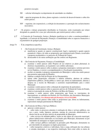 posterior execução;
XII - solicitar informações ou depoimentos de autoridades ou cidadãos;
XIII - apreciar programas de obras, planos regionais e setoriais de desenvolvimento e sobre eles
emitir parecer;
XIV - requisitar, dos responsáveis, a exibição de documentos e a prestação dos esclarecimentos
necessários;
§ 1º - Os projetos e demais proposições distribuídos às Comissões, serão examinados por relator
designado ou, quando for o caso, por subcomissão, que emitirá parecer sobre o mérito;
§ 2º - A Comissão de Constituição, Justiça e Redação manifestar-se-á sobre a constitucionalidade e
legalidade e a Comissão de Orçamento, Finanças e Contabilidade sobre os aspectos financeiros e
orçamentários de qualquer proposição.
Artigo 74 - É da competência específica:
I - Da Comissão de Constituição, Justiça e Redação:
a) manifestar-se quanto ao aspecto constitucional, legal e regimental e quanto aspecto
gramatical e lógico, de todas as proposições que tramitarem pela Câmara, ressalvados
a proposta orçamentária e os pareceres do Tribunal de Contas;
b) desincumbir-se de outras atribuições que lhe confere este Regimento.
II - Da Comissão de Orçamento, Finanças e Contabilidade:
a) examinar e emitir parecer sobre Projetos de Lei relativos ao plano plurianual, às
diretrizes orçamentárias, ao orçamento e aos créditos adicionais;
b) examinar e emitir parecer sobre os planos e programas municipais e setoriais previstos
na Lei Orgânica, e exercer o acompanhamento e a fiscalização orçamentária;
c) receber as emendas à proposta orçamentária do Município e sobre elas emitir parecer
para posterior apreciação do Plenário;
d) elaborar a redação final do Projeto de Lei Orçamentária;
e) opinar sobre proposições referentes à matéria tributária, abertura de créditos,
empréstimos públicos, dívida pública e outras que, direta ou indiretamente, alterem a
despesa ou a receita do Município e acarretem responsabilidades para o erário
Municipal;
f) examinar e emitir parecer sobre a obtenção de empréstimo de particulares;
g) examinar e emitir parecer sobre os pareceres prévios do Tribunal de Contas do Estado,
relativos à prestação de contas do Prefeito e da Mesa da Câmara;
h) examinar e emitir parecer sobre proposições que fixem os vencimentos do
funcionalismo, os subsídios do Prefeito, do Vice-Prefeito, dos Secretários Municipais
e dos Vereadores; (Nova Redação dada pela Resolução nº 69, de 19/12/2000)
i) examinar e emitir parecer sobre todas as proposituras que, direta ou indiretamente,
representem mutação patrimonial do Município.
III - Da Comissão de Obras e Serviços Públicos:
a) apreciar e emitir parecer:
1 - sobre todos os processos atinentes à realização de obras e serviços públicos, seu
uso e gozo, venda, hipoteca, permuta, outorga de concessão administrativa ou
direito real de uso de bens imóveis de propriedade do Município;
2 - sobre serviços de utilidade pública, sejam ou não objeto de concessão municipal,
planos habitacionais elaborados ou executados pelo Município, diretamente ou por
intermédio de autarquias ou órgãos paraestatais;
3 - sobre serviços públicos realizados ou prestados pelo Município, diretamente ou
por intermédio de autarquias ou órgãos paraestatais;
4 - sobre transportes coletivos e individuais, frete e carga, utilização das vias urbanas
e estradas municipais, e sua respectiva sinalização, bem como sobre os meios de
 