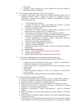 comunicação;
5 - examinar, a título informativo, os serviços públicos de concessão estadual ou
federal que interessem ao Município.
IV - Da Comissão de Saúde, Educação, Cultura, Lazer e Turismo:
a) examinar e emitir parecer sobre os processos referentes à educação, ensino e artes, ao
patrimônio histórico, artístico e cultural, aos esportes, às atividades de lazer, à
preservação e controle do meio ambiente, à higiene, à saúde pública e assistência
social, em especial sobre:
1 - o Sistema Municipal de Ensino;
2 - concessão de bolsas de estudos com finalidade de assistência à pesquisa
tecnológica e científica para o aperfeiçoamento do ensino;
3 - programas de merenda escolar;
4 - preservação de memória da cidade no plano estético, paisagístico, de seu
patrimônio histórico, cultural, artístico e arquitetônico;
5 - denominação e sua alteração, de próprios, vias e logradouros públicos;
6 - concessão de títulos honoríficos, outorga de honrarias, prêmios ou homenagens
a pessoas que, reconhecidamente, tenham prestado serviços ao Município;
7 - serviços, equipamentos e programas culturais, educacionais, esportivos,
recreativos e de lazer voltados à comunidade;
8 - Sistema Único de Saúde e Seguridade Social;
9 - vigilância sanitária, epidemiológica e nutricional;
10 - segurança e saúde do trabalhador;
11 - programas de proteção ao idoso, à mulher, a criança, ao adolescente ao portador
de deficiência;
12 - turismo e defesa do consumidor;
12 - turismo (Nova Redação dada pela Resolução nº 110, de 27/09/2005)
13 - abastecimento de produtos;
14 - gestão da documentação oficial e patrimônio arquivístico local;
V - Da Comissão de Planejamento, Uso, Ocupação e Parcelamento do Solo:
a) examinar e emitir parecer sobre todas as proposições e matérias relativas a:
1 - cadastro territorial do Município, planos gerais e parciais de urbanização ou
reurbanização, zoneamento, uso e ocupação do solo;
2 - criação, organização ou supressão de distritos, divisão do território em áreas
administrativas;
3 - plano diretor;
4 - controle da poluição ambiental em todos os seus aspectos e preservação dos
recursos naturais;
5 - disciplinação das atividades econômicas desenvolvidas no Município.
VI - Da Comissão do Consumidor e da Cidadania:
a) Opinar sobre proposições relativas a produtos, serviços e, quando cabível, contratos;
b) Fiscalizar os produtos de consumo e seu fornecimento e zelar pela sua qualidade;
c) Receber reclamações e encaminha-las ao órgão competente;
d) Emitir pareceres técnicos quanto aos assuntos ligados ao consumidor e ao usuário;
e) Contratar serviços técnicos de laboratórios de análises e de técnicos em assuntos
pertinentes ao consumidor, quando necessário;
f) Informar aos consumidores e usuários, individualmente e através de campanhas
públicas;
g) Manter intercâmbio e formas de ação conjunta com órgãos públicos e instituições
particulares;
h) Promover debates, seminários, simpósios, palestras, sobre temas abrangendo cidadania
e relações de consumo;
i) Interceder junto aos órgãos municipais de cidadania e defesa do consumidor, cobrando
ações individuais e/ou coletivos, bem como auxiliá-los nas resoluções dos conflitos
 