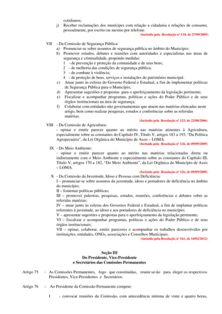 cotidianos;
j) Receber reclamações dos munícipes com relação a cidadania e relações de consumo,
pessoalmente, por escrito ou mesmo por telefone.
(Incluído pela Resolução nº 110, de 27/09/2005)
VII - Da Comissão de Segurança Pública:
a) Pronunciar-se sobre assuntos de segurança pública no âmbito do Município;
b) Promover estudos, debates e reuniões com autoridades e especialistas nas áreas de
segurança e criminalidade, propondo medidas:
1 - de prevenção e proteção da comunidade e de seus bens;
2 - de melhoria das condições de segurança pública;
3 - de combate à violência;
4 - de proteção de bens, serviços e instalações do patrimônio municipal.
c) Atuar junto às esferas do Governo Federal e Estadual, a fim de implementar políticas
de Segurança Pública para o Município;
d) Apresentar sugestões e propostas para o aperfeiçoamento da legislação pertinente;
e) Fiscalizar e acompanhar programas, políticas e ações do Poder Público e de seus
órgãos institucionais na área de segurança;
f) Colaborar com entidades não governamentais que atuem nas matérias elencadas neste
artigo, bem como realizar pesquisas, estudos e conferências sobre as referidas
matérias.
(Incluído pela Resolução nº 123, de 22/08/2006)
VIII - Da Comissão de Agricultura:
- opinar e emitir parecer quanto ao mérito nas matérias atinentes à Agricultura,
especialmente sobre as constantes do Capítulo IV, Título V, artigos 183 a 193, “Da Política
Agropecuária”, da Lei Orgânica do Município de Assis – LOMA.
(Incluído pela Resolução nº 126, de 09/09/2009)
IX - Do Meio Ambiente:
- opinar e emitir parecer quanto ao mérito nas matérias relacionadas direta ou
indiretamente com o Meio Ambiente e especialmente sobre as constantes do Capítulo III,
Título V, artigos 170 a 182, “Do Meio Ambiente”, da Lei Orgânica do Município de Assis
– LOMA.
(Incluído pela Resolução nº 126, de 09/09/2009)
X - Da Comissão da Juventude, Idoso e Pessoas com Deficiência:
I – pronunciar-se sobre assuntos da juventude, idoso e portadores de deficiência no âmbito
do município;
II – fomentar políticas públicas;
III – promover palestras, pesquisas, estudos, reuniões, conferências e debates sobre as
referidas matérias;
IV – atuar junto às esferas dos Governos Federal e Estadual, a fim de implantar políticas
referentes à juventude, ao idoso e aos portadores de deficiência no município;
V – apresentar sugestões e propostas para o aperfeiçoamento da legislação pertinente;
VI – fiscalizar e acompanhar programas, políticas e ações do Poder Público e de seus
órgãos institucionais;
VII – opinar, colaborar, emitir pareceres e acompanhar os trabalhos desenvolvidos por
instituições, entidades, ONGs, associações e Conselhos Municipais.
(incluído pela Resolução nº 161, de 14/02/2012)
Seção III
Do Presidente, Vice-Presidente
e Secretários das Comissões Permanentes
Artigo 75 - As Comissões Permanentes, logo que constituídas, reunir-se-ão para eleger os respectivos
Presidentes, Vice-Presidentes e Secretários.
Artigo 76 - Ao Presidente da Comissão Permanente compete:
I - convocar reuniões da Comissão, com antecedência mínima de vinte e quatro horas,
 