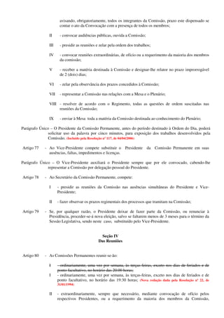 avisando, obrigatoriamente, todos os integrantes da Comissão, prazo este dispensado se
contar o ato da Convocação com a presença de todos os membros;
II - convocar audiências públicas, ouvida a Comissão;
III - presidir as reuniões e zelar pela ordem dos trabalhos;
IV - convocar reuniões extraordinárias, de ofício ou a requerimento da maioria dos membros
da comissão;
V - receber a matéria destinada à Comissão e designar-lhe relator no prazo improrrogável
de 2 (dois) dias;
VI - zelar pela observância dos prazos concedidos à Comissão;
VII - representar a Comissão nas relações com a Mesa e o Plenário;
VIII - resolver de acordo com o Regimento, todas as questões de ordem suscitadas nas
reuniões da Comissão;
IX - enviar à Mesa toda a matéria da Comissão destinada ao conhecimento do Plenário;
Parágrafo Único – O Presidente da Comissão Permanente, antes do período destinado à Ordem do Dia, poderá
solicitar uso da palavra por cinco minutos, para exposição dos trabalhos desenvolvidos pela
Comissão. (Incluído pela Resolução nº 117, de 04/04/2006)
Artigo 77 - Ao Vice-Presidente compete substituir o Presidente da Comissão Permanente em suas
ausências, faltas, impedimentos e licenças.
Parágrafo Único – O Vice-Presidente auxiliará o Presidente sempre que por ele convocado, cabendo-lhe
representar a Comissão por delegação pessoal do Presidente.
Artigo 78 - Ao Secretário da Comissão Permanente, compete:
I - presidir as reuniões da Comissão nas ausências simultâneas do Presidente e Vice-
Presidente;
II - fazer observar os prazos regimentais dos processos que tramitam na Comissão;
Artigo 79 - Se, por qualquer razão, o Presidente deixar de fazer parte da Comissão, ou renunciar à
Presidência, proceder-se-á nova eleição, salvo se faltarem menos de 3 meses para o término da
Sessão Legislativa, sendo neste caso, substituído pelo Vice-Presidente.
Seção IV
Das Reuniões
Artigo 80 - As Comissões Permanentes reunir-se-ão:
I - ordinariamente, uma vez por semana, às terças-feiras, exceto nos dias de feriados e de
ponto facultativo, no horário das 20:00 horas;
I - ordinariamente, uma vez por semana, às terças-feiras, exceto nos dias de feriados e de
ponto facultativo, no horário das 19:30 horas; (Nova redação dada pela Resolução nº 22, de
31/01/1994)
II - extraordinariamente, sempre que necessário, mediante convocação de ofício pelos
respectivos Presidentes, ou a requerimento da maioria dos membros da Comissão,
 