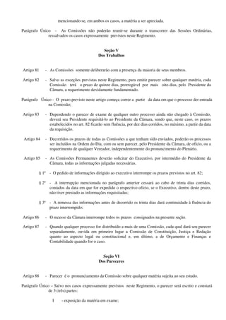 mencionando-se, em ambos os casos, a matéria a ser apreciada.
Parágrafo Único - As Comissões não poderão reunir-se durante o transcorrer das Sessões Ordinárias,
ressalvados os casos expressamente previstos neste Regimento.
Seção V
Dos Trabalhos
Artigo 81 - As Comissões somente deliberarão com a presença da maioria de seus membros.
Artigo 82 - Salvo as exceções previstas neste Regimento, para emitir parecer sobre qualquer matéria, cada
Comissão terá o prazo de quinze dias, prorrogável por mais oito dias, pelo Presidente da
Câmara, a requerimento devidamente fundamentado.
Parágrafo Único - O prazo previsto neste artigo começa correr a partir da data em que o processo der entrada
na Comissão;
Artigo 83 - Dependendo o parecer de exame de qualquer outro processo ainda não chegado à Comissão,
deverá seu Presidente requisitá-lo ao Presidente da Câmara, sendo que, neste caso, os prazos
estabelecidos no art. 82 ficarão sem fluência, por dez dias corridos, no máximo, a partir da data
da requisição.
Artigo 84 - Decorridos os prazos de todas as Comissões a que tenham sido enviados, poderão os processos
ser incluídos na Ordem do Dia, com ou sem parecer, pelo Presidente da Câmara, de ofício, ou a
requerimento de qualquer Vereador, independentemente do pronuncimento do Plenário.
Artigo 85 - As Comissões Permanentes deverão solicitar do Executivo, por intermédio do Presidente da
Câmara, todas as informações julgadas necessárias.
§ 1º - O pedido de informações dirigido ao executivo interrompe os prazos previstos no art. 82;
§ 2º - A interrupção mencionada no parágrafo anterior cessará ao cabo de trinta dias corridos,
contados da data em que for expedido o respectivo ofício, se o Executivo, dentro deste prazo,
não tiver prestado as informações requisitadas;
§ 3º - A remessa das informações antes de decorrido os trinta dias dará continuidade à fluência do
prazo interrompido;
Artigo 86 - O recesso da Câmara interrompe todos os prazos consignados na presente seção.
Artigo 87 - Quando qualquer processo for distribuído a mais de uma Comissão, cada qual dará seu parecer
separadamente, ouvida em primeiro lugar a Comissão de Constituição, Justiça e Redação
quanto ao aspecto legal ou constitucional e, em último, a de Orçamento e Finanças e
Contabilidade quando for o caso.
Seção VI
Dos Pareceres
Artigo 88 - Parecer é o pronunciamento da Comissão sobre qualquer matéria sujeita ao seu estudo.
Parágrafo Único – Salvo nos casos expressamente previstos neste Regimento, o parecer será escrito e constará
de 3 (três) partes:
I - exposição da matéria em exame;
 