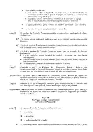 II - conclusões do relator com:
a) sua opinião sobre a legalidade ou ilegalidade, a constitucionalidade ou
inconstitucionalidade total ou parcial do projeto, se pertencer à Comissão de
Constituição, Justiça e Redação;
b) sua opinião sobre a conveniência e oportunidade da aprovação ou rejeição
total ou parcial da matéria, se pertencer a alguma das demais comissões.
III - a decisão da Comissão, com a assinatura dos membros que votaram a favor ou contra;
IV - o oferecimento, se for o caso, de substitutivo ou emendas.
Artigo 89 - Os membros das Comissões Permanentes emitirão seu juízo sobre a manifestação do relator,
mediante voto.
§ 1º - O relatório somente será transformado em parecer, se aprovado pela maioria dos membros da
Comissão;
§ 2º - A simples aposição da assinatura, sem qualquer outra observação, implicará a concordância
total do signatário com a manifestação do relator;
§ 3º - Poderá o membro da Comissão Permanente exarar voto em separado, devidamente
fundamentado:
I - pelas conclusões, quando favorável às conclusões do relator, mas com diversa
fundamentação;
II - aditivo, quando favorável às conclusões do relator, mas acrescente novos argumentos à
sua fundamentação;
III - contrário quando se oponha frontalmente às conclusões do relator;
Artigo 90 - Concluído o parecer da Comissão de Constituição, Justiça e Redação pela
inconstitucionalidade ou ilegalidade de qualquer proposição, deverá o mesmo ser submetido ao
Plenário, para que, em discussão e votação únicas, seja apreciada essa preliminar.
Parágrafo Único – Aprovado o parecer da Comissão de Constituição, Justiça e Redação que concluir pela
inconstitucionalidade ou ilegalidade da proposição, esta será arquivada e, quando rejeitado o
parecer será a proposição encaminhada às demais Comissões.
Artigo 91 - O Projeto de Lei que receber parecer contrário, quanto ao mérito, de todas as Comissões, será
tido como rejeitado, salvo quando o plenário deliberar pela rejeição dos pareceres.
Parágrafo Único – Quando somente uma Comissão Permanente tiver competência regimental para a apreciação
do mérito de um projeto, seu parecer não acarretará a rejeição da propositura, que deverá ser
submetida ao Plenário.
Seção VII
Das Vagas, Licenças e Impedimentos
nas Comissões Permanentes
Artigo 92 - As vagas das Comissões Permanentes verificar-se-ão com:
I - a renúncia;
II - a destituição;
III - a perda do mandato de Vereador.
§ 1º - A renúncia de qualquer membro da Comissão Permanente será ato acabado e definitivo, desde
 