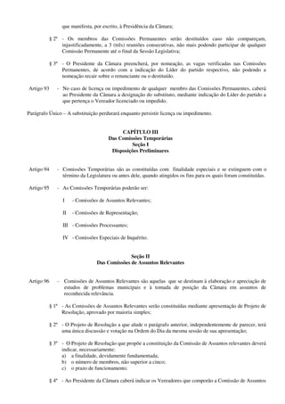 que manifesta, por escrito, à Presidência da Câmara;
§ 2º - Os membros das Comissões Permanentes serão destituídos caso não compareçam,
injustificadamente, a 3 (três) reuniões consecutivas, não mais podendo participar de qualquer
Comissão Permanente até o final da Sessão Legislativa;
§ 3º - O Presidente da Câmara preencherá, por nomeação, as vagas verificadas nas Comissões
Permanentes, de acordo com a indicação do Líder do partido respectivo, não podendo a
nomeação recair sobre o renunciante ou o destituído.
Artigo 93 - No caso de licença ou impedimento de qualquer membro das Comissões Permanentes, caberá
ao Presidente da Câmara a designação do substituto, mediante indicação do Líder do partido a
que pertença o Vereador licenciado ou impedido.
Parágrafo Único – A substituição perdurará enquanto persistir licença ou impedimento.
CAPÍTULO III
Das Comissões Temporárias
Seção I
Disposições Preliminares
Artigo 94 - Comissões Temporárias são as constituídas com finalidade especiais e se extinguem com o
término da Legislatura ou antes dele, quando atingidos os fins para os quais foram constituídas.
Artigo 95 - As Comissões Temporárias poderão ser:
I - Comissões de Assuntos Relevantes;
II - Comissões de Representação;
III - Comissões Processantes;
IV - Comissões Especiais de Inquérito.
Seção II
Das Comissões de Assuntos Relevantes
Artigo 96 - Comissões de Assuntos Relevantes são aquelas que se destinam à elaboração e apreciação de
estudos de problemas municipais e à tomada de posição da Câmara em assuntos de
reconhecida relevância.
§ 1º - As Comissões de Assuntos Relevantes serão constituídas mediante apresentação de Projeto de
Resolução, aprovado por maioria simples;
§ 2º - O Projeto de Resolução a que alude o parágrafo anterior, independentemente de parecer, terá
uma única discussão e votação na Ordem do Dia da mesma sessão de sua apresentação;
§ 3º - O Projeto de Resolução que propõe a constituição da Comissão de Assuntos relevantes deverá
indicar, necessariamente:
a) a finalidade, devidamente fundamentada;
b) o número de membros, não superior a cinco;
c) o prazo de funcionamento.
§ 4º - Ao Presidente da Câmara caberá indicar os Vereadores que comporão a Comissão de Assuntos
 