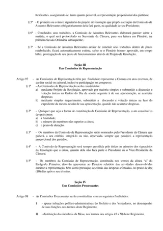 Relevantes, assegurando-se, tanto quanto possível, a representação proporcional dos partidos;
§ 5º - O primeiro ou o único signatário do projeto de resolução que propôs a criação da Comissão de
Assuntos Relevantes obrigatoriamente dela fará parte, na qualidade de seu Presidente;
§ 6º - Concluídos seus trabalhos, a Comissão de Assuntos Relevantes elaborará parecer sobre a
matéria, o qual será protocolado na Secretaria da Câmara, para sua leitura em Plenário, na
primeira Sessão Ordinária subseqüente;
§ 7º - Se a Comissão de Assuntos Relevantes deixar de concluir seus trabalhos dentro do prazo
estabelecido, ficará automaticamente extinta, salvo se o Plenário houver aprovado, em tempo
hábil, prorrogação de seu prazo de funcionamento através de Projeto de Resolução;
Seção III
Das Comissões de Representação
Artigo 97 - As Comissões de Representação têm por finalidade representar a Câmara em atos externos, de
caráter social ou cultural, inclusive participação em congresso.
§ 1º - As Comissões de Representação serão constituídas:
a) mediante Projeto de Resolução, aprovado por maioria simples e submetido a discussão e
votação únicas na Ordem do Dia da sessão seguinte à de sua apresentação, se acarretar
despesas;
b) mediante simples requerimento, submetido a discussão e votação únicas na fase do
expediente da mesma sessão de sua apresentação, quando não acarretar despesas.
§ 2º - Qualquer que seja a forma de constituição da Comissão de Representação, o ato constitutivo
deverá conter:
a) a finalidade;
b) o número de membros não superior a cinco;
c) o prazo de duração.
§ 3º - Os membros da Comissão de Representação serão nomeados pelo Presidente da Câmara que
poderá, a seu critério, integrá-lo ou não, observada, sempre que possível, a representação
proporcional dos partidos;
§ 4º - A Comissão de Representação será sempre presidida pelo único ou primeiro dos signatários
da Resolução que a criou, quando dela não faça parte o Presidente ou o Vice-Presidente da
Câmara;
§ 5º - Os membros da Comissão de Representação, constituída nos termos da alínea “a” do
Parágrafo Primeiro, deverão apresentar ao Plenário relatório das atividades desenvolvidas
durante a representação, bem como prestação de contas das despesas efetuadas, no prazo de dez
(10) dias após o seu término.
Seção IV
Das Comissões Processantes
Artigo 98 - As Comissões Processantes serão constituídas com as seguintes finalidades:
I - apurar infrações político-administrativas do Prefeito e dos Vereadores, no desempenho
de suas funções, nos termos deste Regimento;
II - destituição dos membros da Mesa, nos termos dos artigos 45 a 50 deste Regimento.
 