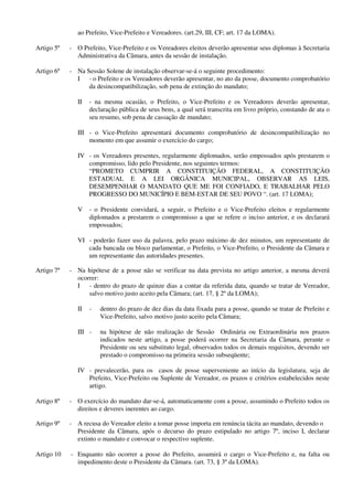 ao Prefeito, Vice-Prefeito e Vereadores. (art.29, III, CF; art. 17 da LOMA).
Artigo 5º - O Prefeito, Vice-Prefeito e os Vereadores eleitos deverão apresentar seus diplomas à Secretaria
Administrativa da Câmara, antes da sessão de instalação.
Artigo 6º - Na Sessão Solene de instalação observar-se-á o seguinte procedimento:
I - o Prefeito e os Vereadores deverão apresentar, no ato da posse, documento comprobatório
da desincompatibilização, sob pena de extinção do mandato;
II - na mesma ocasião, o Prefeito, o Vice-Prefeito e os Vereadores deverão apresentar,
declaração pública de seus bens, a qual será transcrita em livro próprio, constando de ata o
seu resumo, sob pena de cassação de mandato;
III - o Vice-Prefeito apresentará documento comprobatório de desincompatibilização no
momento em que assumir o exercício do cargo;
IV - os Vereadores presentes, regularmente diplomados, serão empossados após prestarem o
compromisso, lido pelo Presidente, nos seguintes termos:
“PROMETO CUMPRIR A CONSTITUIÇÃO FEDERAL, A CONSTITUIÇÃO
ESTADUAL E A LEI ORGÂNICA MUNICIPAL, OBSERVAR AS LEIS,
DESEMPENHAR O MANDATO QUE ME FOI CONFIADO, E TRABALHAR PELO
PROGRESSO DO MUNICÍPIO E BEM-ESTAR DE SEU POVO “. (art. 17 LOMA);
V - o Presidente convidará, a seguir, o Prefeito e o Vice-Prefeito eleitos e regularmente
diplomados a prestarem o compromisso a que se refere o inciso anterior, e os declarará
empossados;
VI - poderão fazer uso da palavra, pelo prazo máximo de dez minutos, um representante de
cada bancada ou bloco parlamentar, o Prefeito, o Vice-Prefeito, o Presidente da Câmara e
um representante das autoridades presentes.
Artigo 7º - Na hipótese de a posse não se verificar na data prevista no artigo anterior, a mesma deverá
ocorrer:
I - dentro do prazo de quinze dias a contar da referida data, quando se tratar de Vereador,
salvo motivo justo aceito pela Câmara; (art. 17, § 2º da LOMA);
II - dentro do prazo de dez dias da data fixada para a posse, quando se tratar de Prefeito e
Vice-Prefeito, salvo motivo justo aceito pela Câmara;
III - na hipótese de não realização de Sessão Ordinária ou Extraordinária nos prazos
indicados neste artigo, a posse poderá ocorrer na Secretaria da Câmara, perante o
Presidente ou seu substituto legal, observados todos os demais requisitos, devendo ser
prestado o compromisso na primeira sessão subseqüente;
IV - prevalecerão, para os casos de posse superveniente ao início da legislatura, seja de
Prefeito, Vice-Prefeito ou Suplente de Vereador, os prazos e critérios estabelecidos neste
artigo.
Artigo 8º - O exercício do mandato dar-se-á, automaticamente com a posse, assumindo o Prefeito todos os
direitos e deveres inerentes ao cargo.
Artigo 9º - A recusa do Vereador eleito a tomar posse importa em renúncia tácita ao mandato, devendo o
Presidente da Câmara, após o decurso do prazo estipulado no artigo 7º, inciso I, declarar
extinto o mandato e convocar o respectivo suplente.
Artigo 10 - Enquanto não ocorrer a posse do Prefeito, assumirá o cargo o Vice-Prefeito e, na falta ou
impedimento deste o Presidente da Câmara. (art. 73, § 3º da LOMA).
 