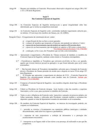 Artigo 99 - Durante seus trabalhos as Comissões Processantes observarão o disposto nos artigos 298 a 303
e 321 a 326 deste Regimento.
Seção V
Das Comissões Especiais de Inquérito
Artigo 100 - As Comissões Especiais de Inquérito destinar-se-ão a apurar irregularidade sobre fato
determinado, que se inclua na competência municipal.
Artigo 101 - As Comissões Especiais de Inquérito serão constituídas mediante requerimento subscrito por,
no mínimo, 1/3 (um terço) dos membros da Câmara, (art. 44, LOMA).
Parágrafo Único – O requerimento de constituição deverá conter:
a) a especificação do fato ou fatos a serem apurados;
b) o número de membros que integrarão a Comissão, não podendo ser inferior a 3 (três);
c) o prazo de seu funcionamento, que não poderá ser superior a 90 (noventa dias);
c) o prazo de seu funcionamento, que não poderá ser superior a 180 (cento e oitenta dias);
(Nova Redação dada pela Resolução nº 122, 27/06/2006)
d) a indicação, se for o caso, dos Vereadores que servirão como testemunhas.
Artigo 102 - Apresentado o requerimento, o Presidente da Câmara nomeará, de imediato, os membros da
Comissão Especial de Inquérito, mediante sorteio dentre os Vereadores desimpedidos.
§ 1º - Consideram-se impedidos os Vereadores que estiverem envolvidos no fato a ser apurado,
aqueles que tiverem interesse pessoal na apuração e os que foram indicados para servir como
testemunhas;
§ 2º - Não havendo número de Vereadores desimpedidos suficiente para a formação da Comissão
deverá o Presidente da Câmara proceder de acordo com o disposto no inciso VI do artigo 327
deste Regimento.
§ 3º - O Vereador que apresentar o requerimento de abertura de C.E.I. – Comissão Especial de
Inquérito fica automaticamente nomeado como membro nato da Comissão. (Incluído pela
Resolução nº 78, de 18/06/2002)
Artigo 103 - Composta a Comissão Especial de Inquérito, seus membros elegerão, desde logo, o Presidente
e o Relator.
Artigo 104 - Caberá ao Presidente da Comissão designar local, horário e data das reuniões e requisitar
funcionário, se for o caso, para secretariar os trabalhos da Comissão.
Artigo 105 - Todos os atos e diligências da Comissão serão transcritos e autuados em processo próprio, em
folhas numeradas, datadas, e rubricadas pelo Presidente, contendo também a assinatura dos
depoentes, quando se tratar de depoimentos tomados de autoridades ou de testemunhas.
Artigo 106 - Os membros da Comissão Especial de Inquérito, no interesse da investigação, poderão, em
conjunto ou isoladamente:
1 - proceder as vistorias e levantamentos nas repartições públicas municipais e entidades
descentralizadas, onde terão livre ingresso e permanência;
2 - requisitar de seus responsáveis a exibição de documentos e a prestação dos
esclarecimentos necessários;
3 - transportar-se aos lugares onde se fizer mister a sua presença, ali realizando os atos que lhe
competirem.
 