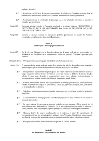 qualquer Vereador.
§ 1º - Ressalvada a verificação de presença determinada de ofício pelo Presidente nova verificação
somente será deferida após decorridos 30 minutos do término da verificação anterior;
§ 2º - Ficará prejudicada a verificação de presença se, ao ser chamado, encontrar-se ausente o
Vereador que a solicitou.
Artigo 123 - Declarada aberta a sessão o Presidente proferirá as seguintes palavras: “INVOCANDO A
PROTEÇÃO DE DEUS, OS VEREADORES DA CÂMARA MUNICIPAL DE ASSIS,
INICIAM SEUS TRABALHOS”.
Artigo 124 - Durante as sessões somente os Vereadores poderão permanecer no recinto do Plenário,
ressalvadas as hipóteses previstas neste Regimento.
Seção II
Da Duração e Prorrogação das Sessões
Artigo 125 - As Sessões da Câmara terão a duração máxima de 4 horas, podendo ser prorrogadas por
deliberação do Presidente ou a requerimento verbal de qualquer Vereador, aprovado pelo
Plenário.
Parágrafo Único – O requerimento de prorrogação não poderá ser objeto de discussão.
Artigo 126 - A prorrogação da sessão será por tempo determinado não inferior à uma hora nem superior a
quatro ou para que se ultime a discussão e votação de proposições em debate.
§ 1º - Só se permitirá requerimento de prorrogação por tempo inferior a sessenta minutos quando o
tempo a decorrer entre o término previsto da sessão em curso e às 24 horas do mesmo dia, for
inferior à uma hora, devendo o requerimento, nesse caso, solicitar obrigatoriamente a
prorrogação pelo total de minutos que faltarem para atingir aquele limite;
§ 2º - Se forem apresentados dois ou mais requerimentos de prorrogação da sessão, serão os mesmos
votados na ordem cronológica de apresentação sendo que, aprovado qualquer deles, considerar-
se-ão prejudicados os demais;
§ 3º - Poderão ser solicitadas outras prorrogações, mas sempre por prazo igual ou inferior ao que foi
concedido;
§ 4º - O requerimento de prorrogação será considerado prejudicado pela ausência de seu autor no
momento da votação;
§ 5º - Os requerimentos de prorrogação somente poderão ser apresentados à Mesa a partir de 10
(dez) minutos antes do término da Ordem do Dia, e, nas prorrogações concedidas, a partir de 5
(cinco) minutos antes de se esgotar o prazo prorrogado, alertado o Plenário pelo Presidente;
§ 6º - Quando, dentro dos prazos estabelecidos no § anterior, o autor do requerimento de
prorrogação solicitar sua retirada, poderá qualquer outro Vereador, falando pela ordem, manter
o pedido de prorrogação, assumindo, então, a autoria e dando-lhe plena validade regimental;
§ 7º - As disposições contidas nesta sessão não se aplicam às Sessões Solenes.
Seção III
Da Suspensão e Encerramento das Sessões
 