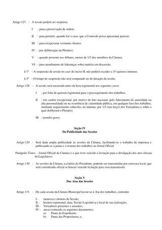 Artigo 127 - A sessão poderá ser suspensa:
I - para a preservação de ordem;
II - para permitir, quando for o caso, que a Comissão possa apresentar parecer;
III - para recepcionar visitantes ilustres.
IV - por deliberação do Plenário;
V - quando presente nos debates, menos de 1/3 dos membros da Câmara;
VI - para atendimento de lideranças sobre matéria em discussão.
§ 1º - A suspensão da sessão no caso do inciso II, não poderá exceder a 15 (quinze) minutos;
§ 2º - O tempo de suspensão não será computado no de duração da sessão.
Artigo 128 - A sessão será encerrada antes da hora regimental nos seguintes casos:
I - por falta de quorum regimental para o prosseguimento dos trabalhos;
II - em caráter excepcional, por motivo de luto nacional, pelo falecimento de autoridade ou
alta personalidade ou na ocorrência de calamidade pública, em qualquer fase dos trabalhos,
mediante requerimento subscrito, no mínimo, por 1/3 (um terço) dos Vereadores e sobre o
qual deliberará o Plenário;
III - tumulto grave.
Seção IV
Da Publicidade das Sessões
Artigo 129 - Será dada ampla publicidade às sessões da Câmara, facilitando-se o trabalho da imprensa e
publicando-se a pauta e o resumo dos trabalhos no Jornal Oficial.
Parágrafo Único - Jornal Oficial da Câmara é o que tiver vencido a licitação para a divulgação dos atos oficiais
do Legislativo;
Artigo 130 - As sessões da Câmara, a critério do Presidente, poderão ser transmitidas por emissora local, que
será considerado oficial se houver vencido licitação para essa transmissão.
Seção V
Das Atas das Sessões
Artigo 131 - De cada sessão da Câmara Municipal lavrar-se-á Ata dos trabalhos, contendo:
I - natureza e número da Sessão;
II - horário regimental, data, Sessão Legislativa e local de sua realização;
III - Vereadores presentes e ausentes;
IV - anexo contendo os seguintes documentos:
a)- Pauta do Expediente;
b)- Pauta das Proposituras; e,
 